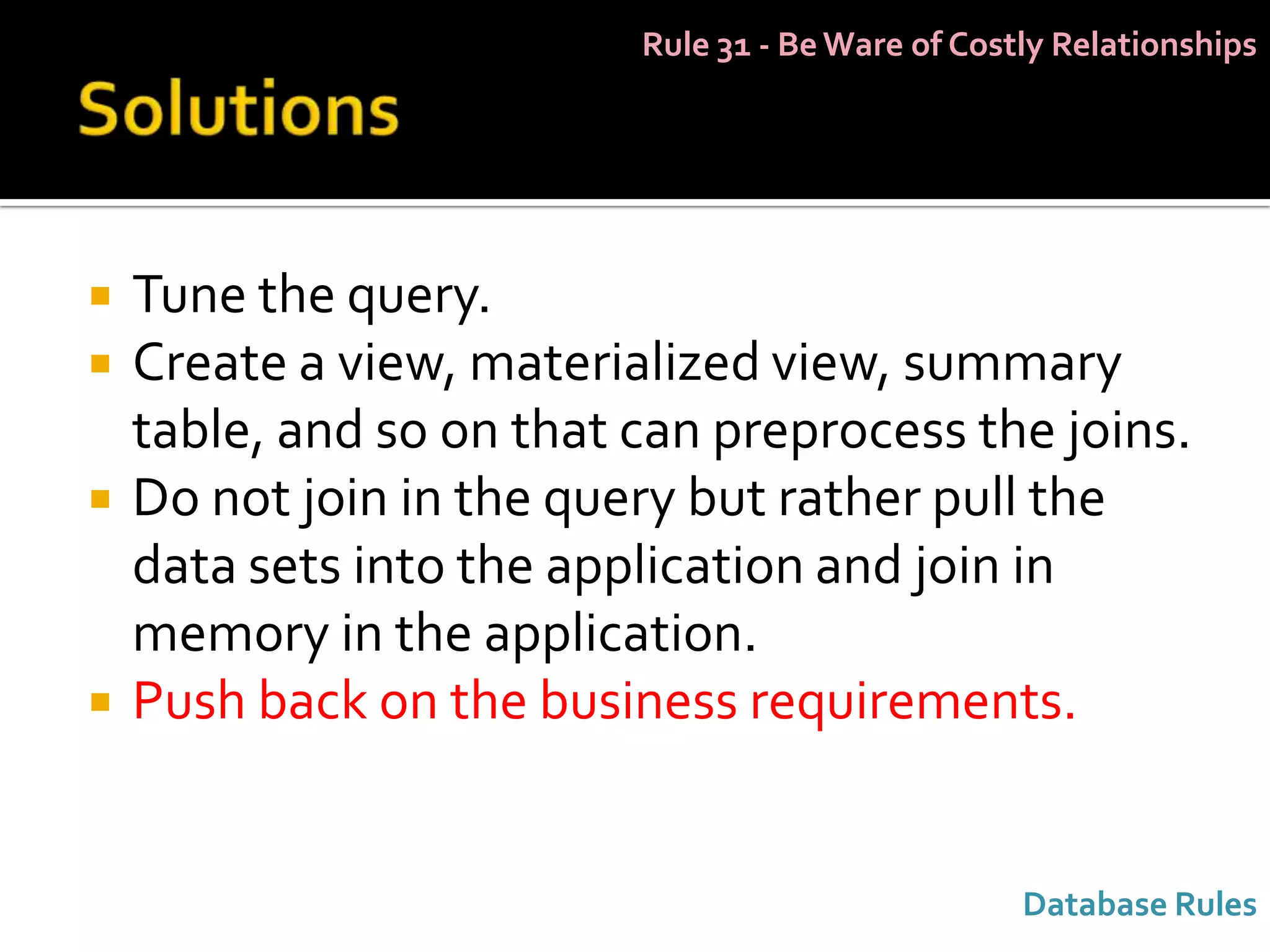 Rule 31 - Be Ware of Costly Relationships




   Tune the query.
   Create a view, materialized view, summary
    table, and so on that can preprocess the joins.
   Do not join in the query but rather pull the
    data sets into the application and join in
    memory in the application.
   Push back on the business requirements.


                                                   Database Rules
 