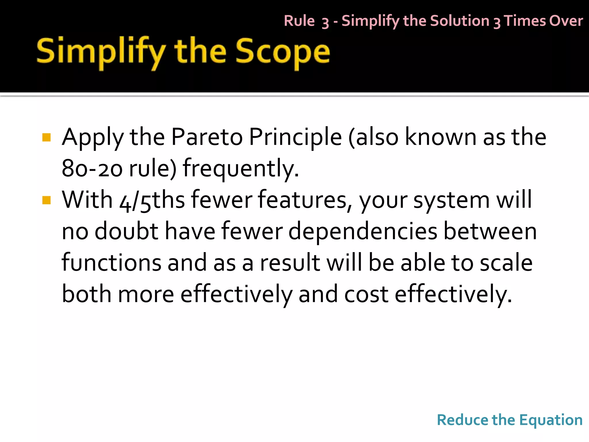 Rule 3 - Simplify the Solution 3 Times Over




   Apply the Pareto Principle (also known as the
    80-20 rule) frequently.
   With 4/5ths fewer features, your system will
    no doubt have fewer dependencies between
    functions and as a result will be able to scale
    both more effectively and cost effectively.



                                              Reduce the Equation
 