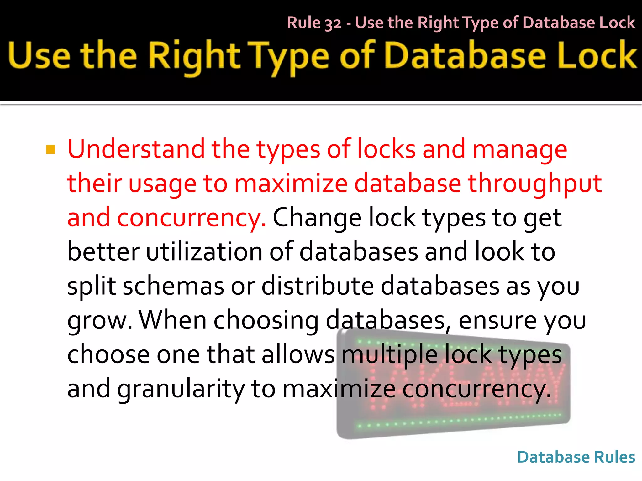 Rule 32 - Use the Right Type of Database Lock




   Understand the types of locks and manage
    their usage to maximize database throughput
    and concurrency. Change lock types to get
    better utilization of databases and look to
    split schemas or distribute databases as you
    grow. When choosing databases, ensure you
    choose one that allows multiple lock types
    and granularity to maximize concurrency.

                                                   Database Rules
 