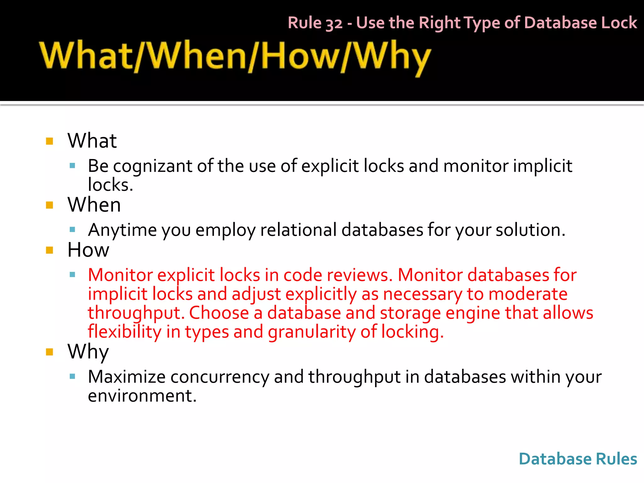 Rule 32 - Use the Right Type of Database Lock




   What
     Be cognizant of the use of explicit locks and monitor implicit
      locks.
   When
     Anytime you employ relational databases for your solution.
   How
     Monitor explicit locks in code reviews. Monitor databases for
      implicit locks and adjust explicitly as necessary to moderate
      throughput. Choose a database and storage engine that allows
      flexibility in types and granularity of locking.
   Why
     Maximize concurrency and throughput in databases within your
      environment.


                                                             Database Rules
 