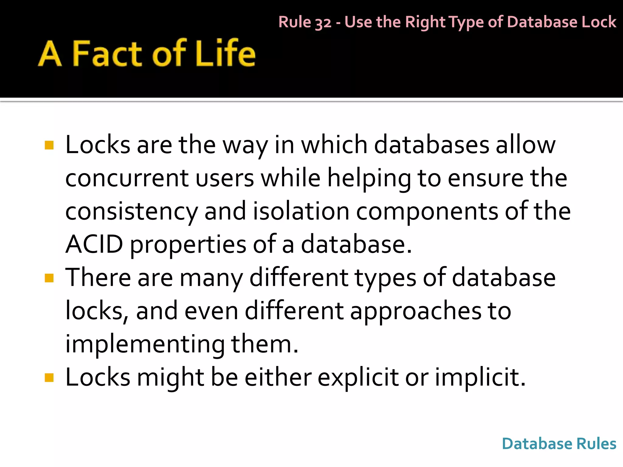 Rule 32 - Use the Right Type of Database Lock




   Locks are the way in which databases allow
    concurrent users while helping to ensure the
    consistency and isolation components of the
    ACID properties of a database.
   There are many different types of database
    locks, and even different approaches to
    implementing them.
   Locks might be either explicit or implicit.

                                                   Database Rules
 