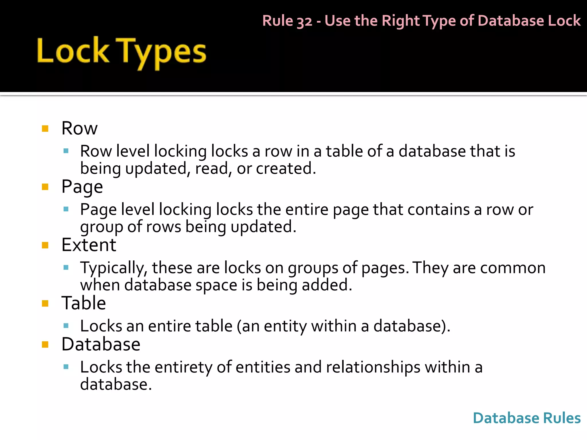 Rule 32 - Use the Right Type of Database Lock




   Row
     Row level locking locks a row in a table of a database that is
      being updated, read, or created.
   Page
     Page level locking locks the entire page that contains a row or
      group of rows being updated.
   Extent
     Typically, these are locks on groups of pages. They are common
      when database space is being added.
   Table
     Locks an entire table (an entity within a database).
   Database
     Locks the entirety of entities and relationships within a
      database.
                                                             Database Rules
 