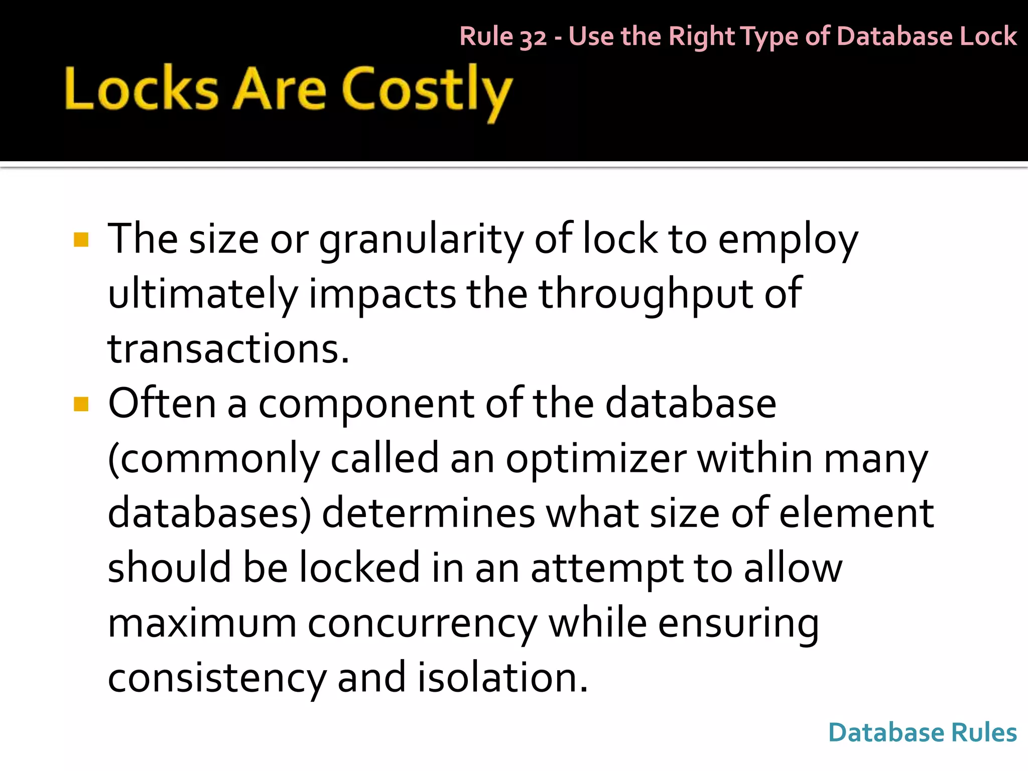 Rule 32 - Use the Right Type of Database Lock




   The size or granularity of lock to employ
    ultimately impacts the throughput of
    transactions.
   Often a component of the database
    (commonly called an optimizer within many
    databases) determines what size of element
    should be locked in an attempt to allow
    maximum concurrency while ensuring
    consistency and isolation.
                                                  Database Rules
 