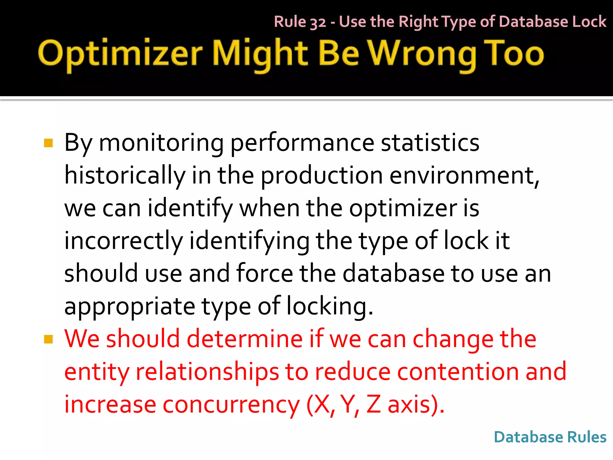 Rule 32 - Use the Right Type of Database Lock




   By monitoring performance statistics
    historically in the production environment,
    we can identify when the optimizer is
    incorrectly identifying the type of lock it
    should use and force the database to use an
    appropriate type of locking.
   We should determine if we can change the
    entity relationships to reduce contention and
    increase concurrency (X, Y, Z axis).
                                                   Database Rules
 