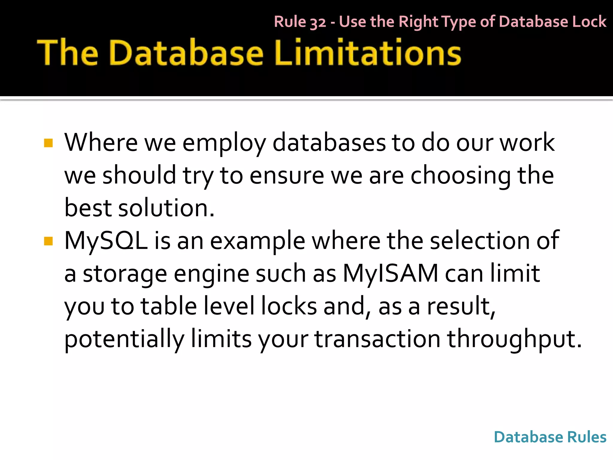 Rule 32 - Use the Right Type of Database Lock




   Where we employ databases to do our work
    we should try to ensure we are choosing the
    best solution.
   MySQL is an example where the selection of
    a storage engine such as MyISAM can limit
    you to table level locks and, as a result,
    potentially limits your transaction throughput.


                                                   Database Rules
 