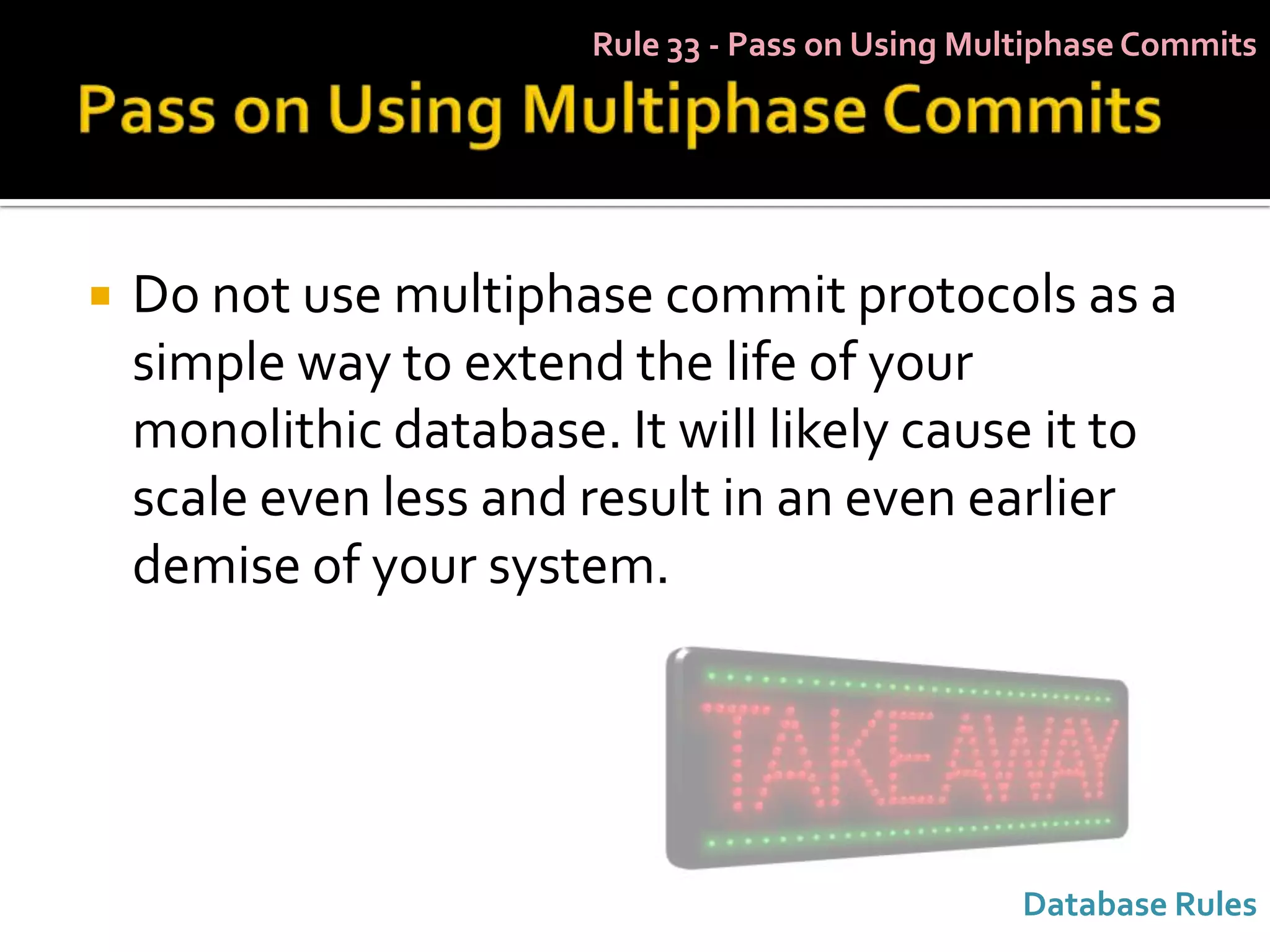 Rule 33 - Pass on Using Multiphase Commits




   Do not use multiphase commit protocols as a
    simple way to extend the life of your
    monolithic database. It will likely cause it to
    scale even less and result in an even earlier
    demise of your system.




                                                   Database Rules
 