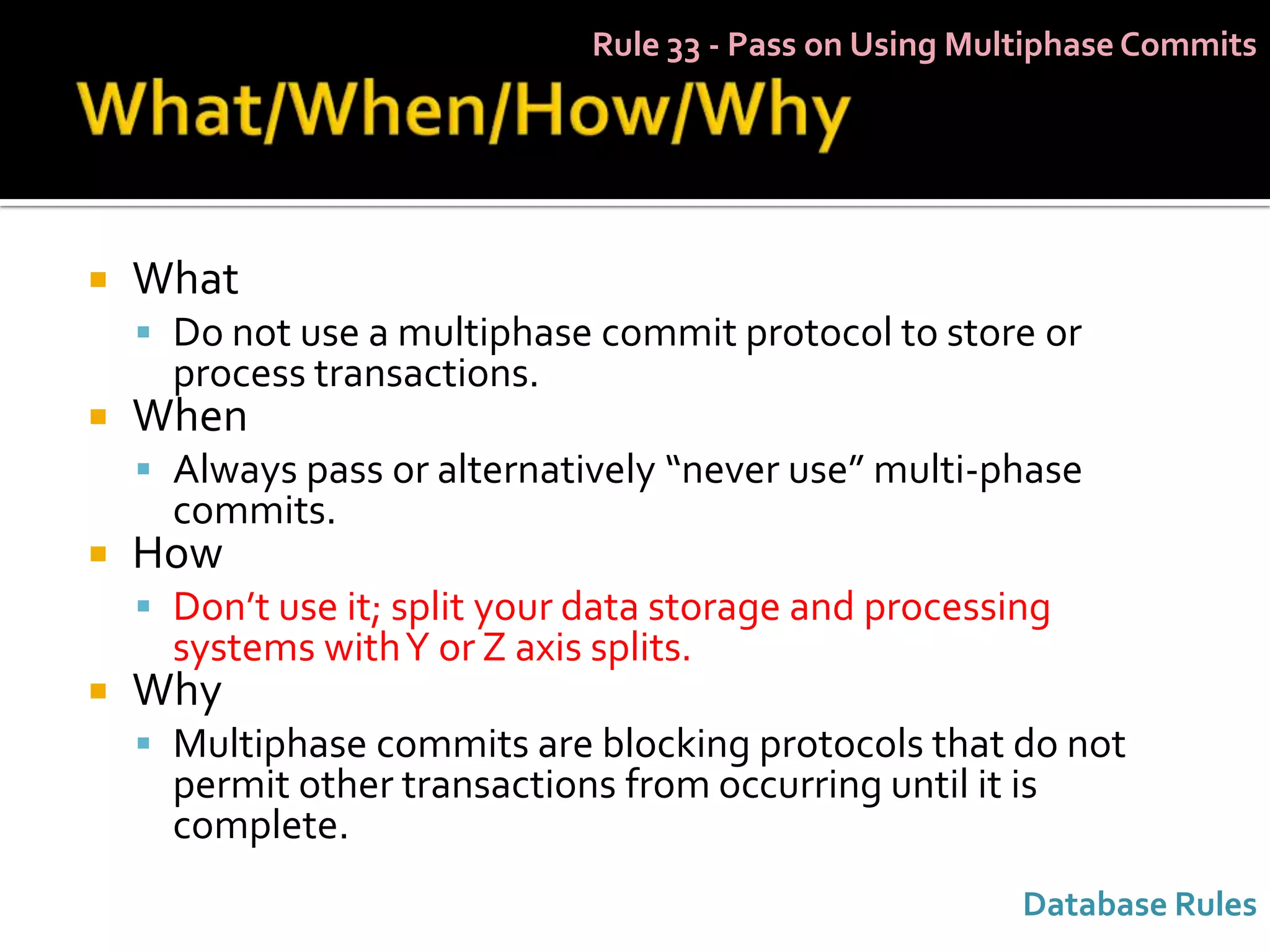 Rule 33 - Pass on Using Multiphase Commits




   What
     Do not use a multiphase commit protocol to store or
      process transactions.
   When
     Always pass or alternatively “never use” multi-phase
      commits.
   How
     Don’t use it; split your data storage and processing
      systems with Y or Z axis splits.
   Why
     Multiphase commits are blocking protocols that do not
      permit other transactions from occurring until it is
      complete.
                                                          Database Rules
 