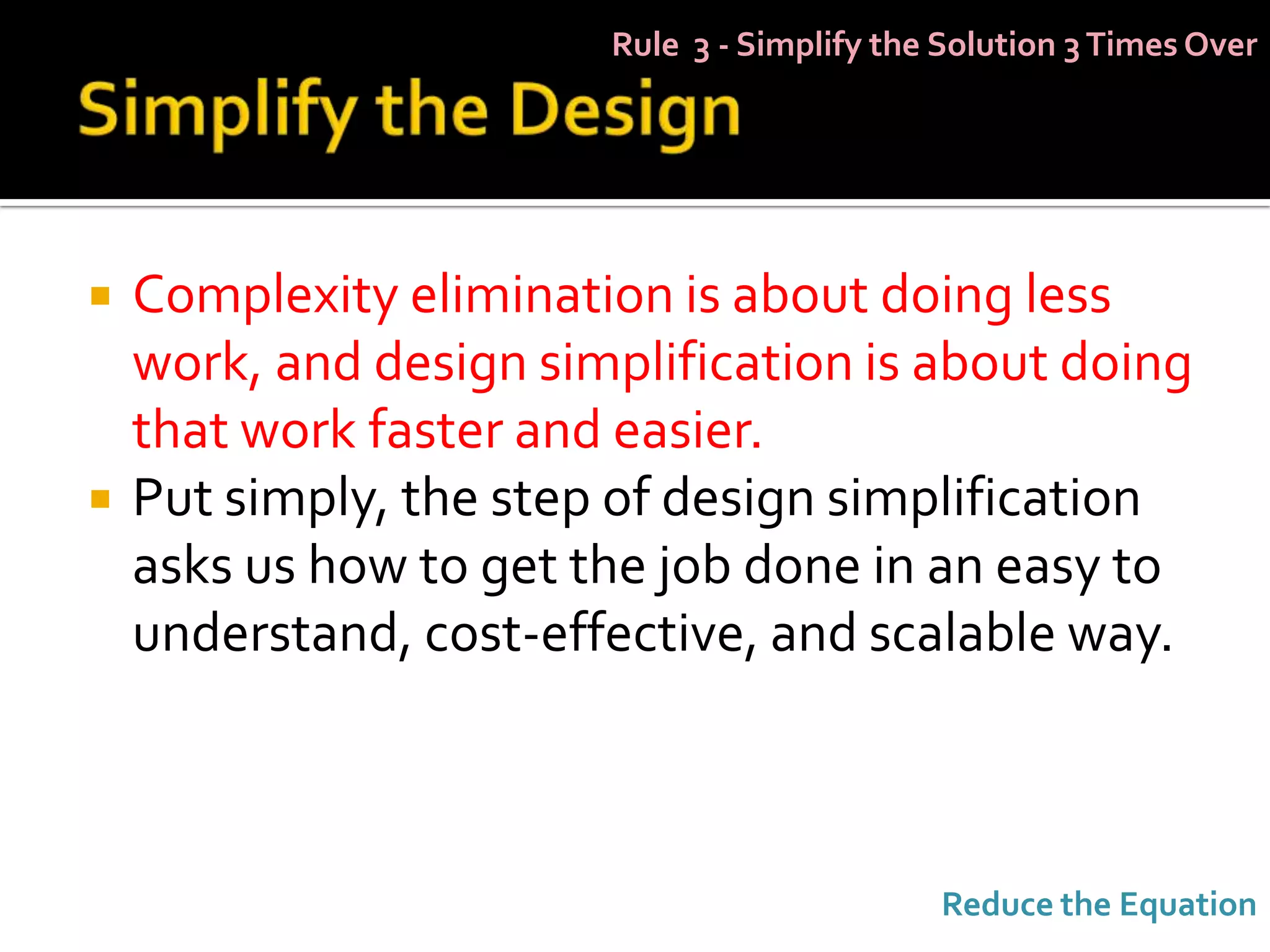 Rule 3 - Simplify the Solution 3 Times Over




   Complexity elimination is about doing less
    work, and design simplification is about doing
    that work faster and easier.
   Put simply, the step of design simplification
    asks us how to get the job done in an easy to
    understand, cost-effective, and scalable way.



                                             Reduce the Equation
 