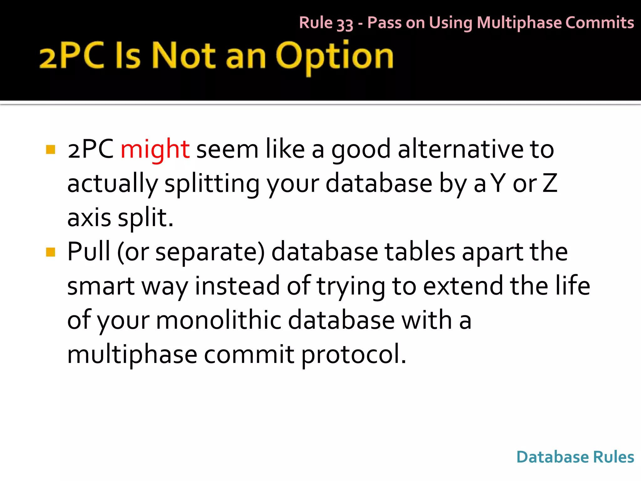 Rule 33 - Pass on Using Multiphase Commits




   2PC might seem like a good alternative to
    actually splitting your database by a Y or Z
    axis split.
   Pull (or separate) database tables apart the
    smart way instead of trying to extend the life
    of your monolithic database with a
    multiphase commit protocol.


                                                   Database Rules
 