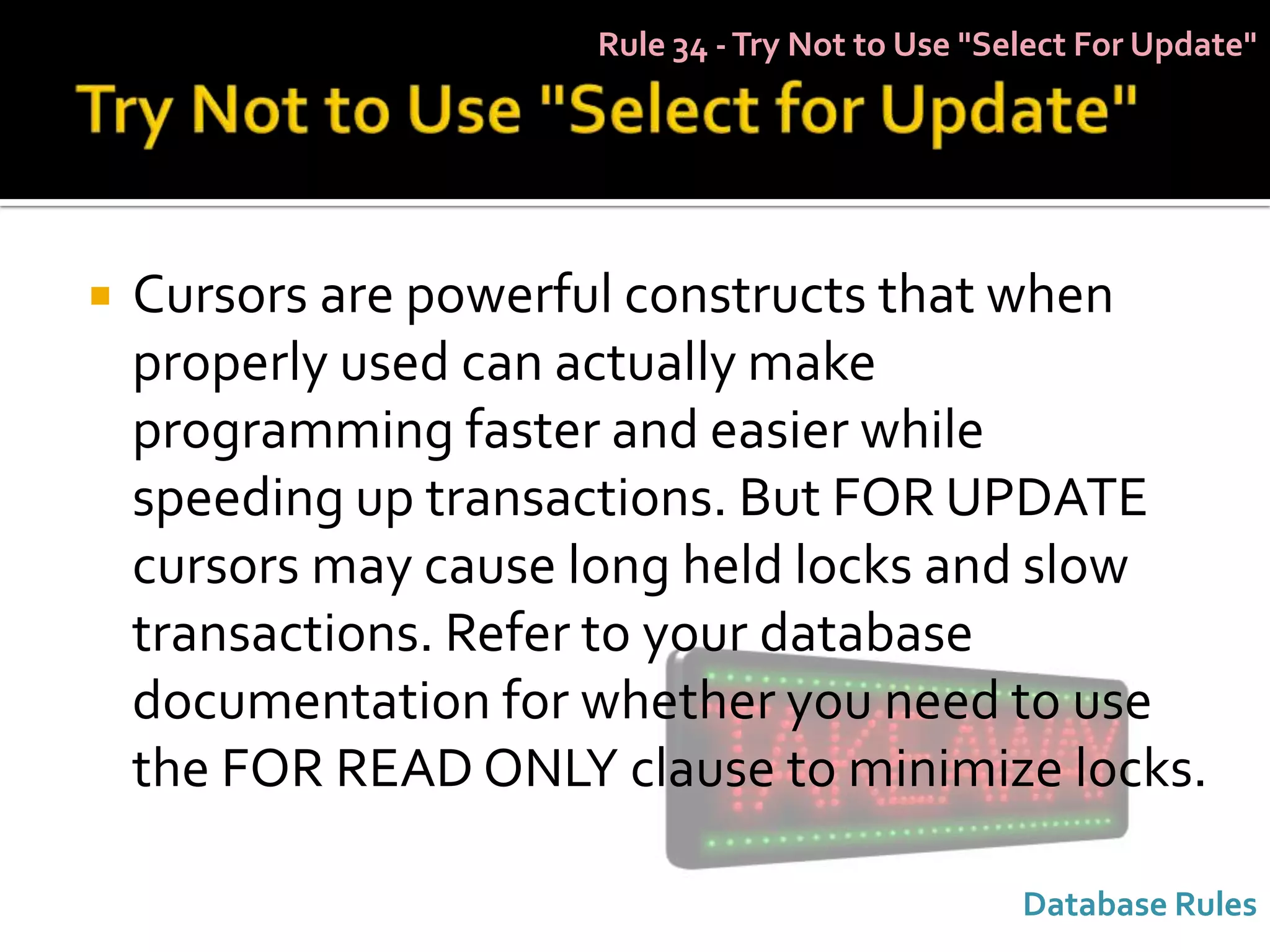 Rule 34 - Try Not to Use "Select For Update"




   Cursors are powerful constructs that when
    properly used can actually make
    programming faster and easier while
    speeding up transactions. But FOR UPDATE
    cursors may cause long held locks and slow
    transactions. Refer to your database
    documentation for whether you need to use
    the FOR READ ONLY clause to minimize locks.

                                                  Database Rules
 