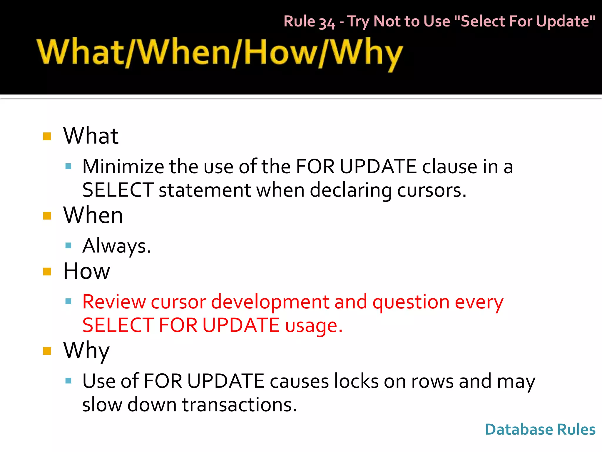 Rule 34 - Try Not to Use "Select For Update"




   What
     Minimize the use of the FOR UPDATE clause in a
     SELECT statement when declaring cursors.
   When
     Always.
   How
     Review cursor development and question every
     SELECT FOR UPDATE usage.
   Why
     Use of FOR UPDATE causes locks on rows and may
     slow down transactions.
                                                       Database Rules
 
