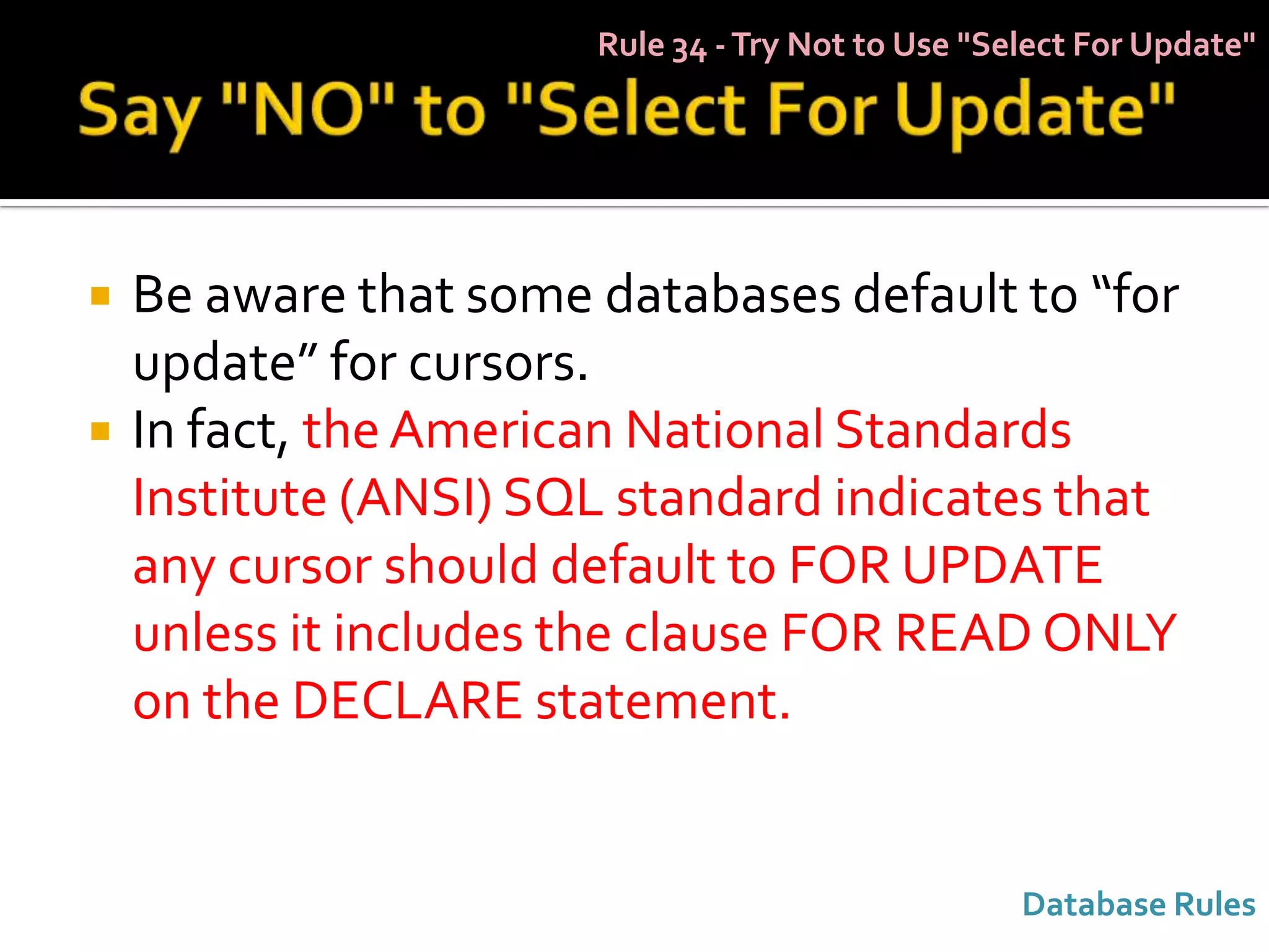 Rule 34 - Try Not to Use "Select For Update"




   Be aware that some databases default to “for
    update” for cursors.
   In fact, the American National Standards
    Institute (ANSI) SQL standard indicates that
    any cursor should default to FOR UPDATE
    unless it includes the clause FOR READ ONLY
    on the DECLARE statement.


                                                   Database Rules
 
