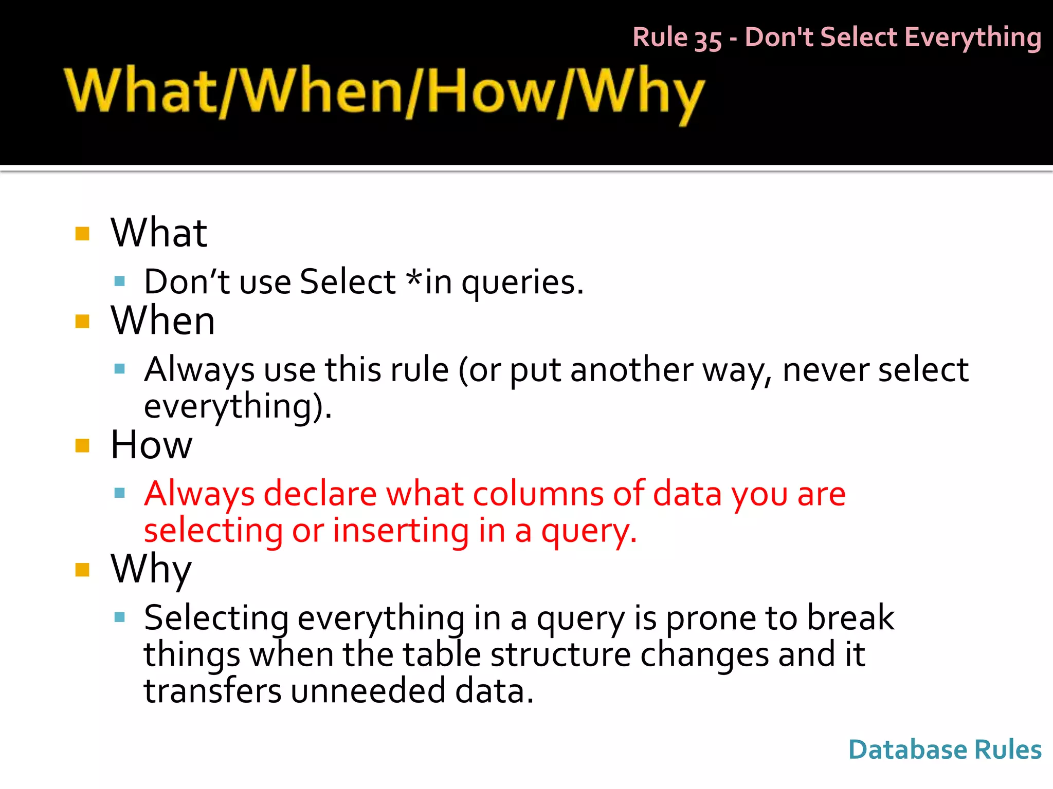 Rule 35 - Don't Select Everything




   What
     Don’t use Select *in queries.
   When
     Always use this rule (or put another way, never select
      everything).
   How
     Always declare what columns of data you are
      selecting or inserting in a query.
   Why
     Selecting everything in a query is prone to break
      things when the table structure changes and it
      transfers unneeded data.
                                                        Database Rules
 