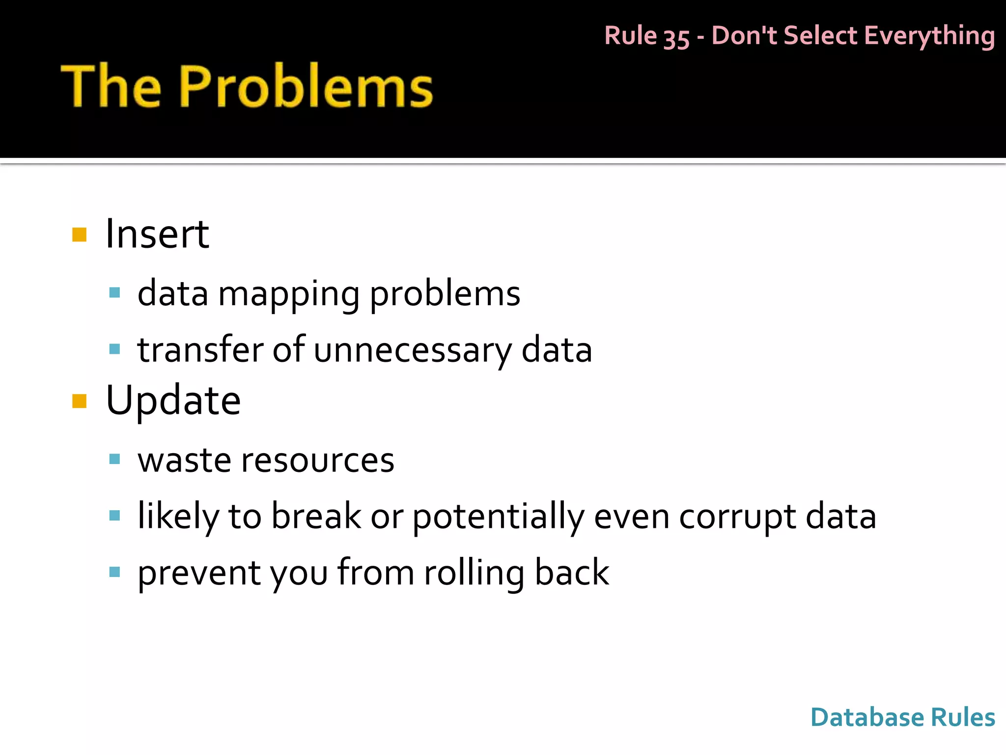 Rule 35 - Don't Select Everything




   Insert
     data mapping problems
     transfer of unnecessary data
   Update
     waste resources
     likely to break or potentially even corrupt data
     prevent you from rolling back



                                                      Database Rules
 