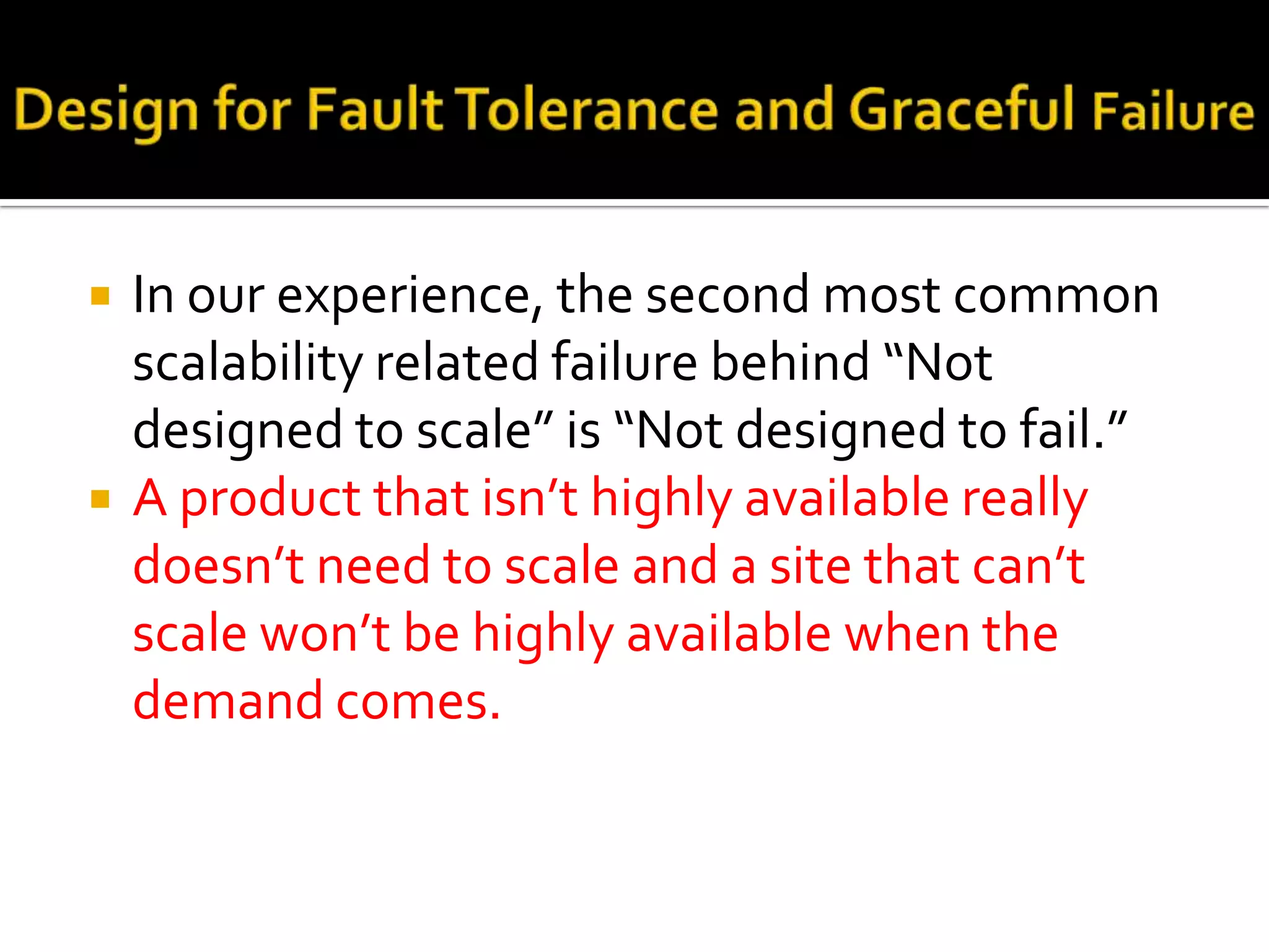    In our experience, the second most common
    scalability related failure behind “Not
    designed to scale” is “Not designed to fail.”
   A product that isn’t highly available really
    doesn’t need to scale and a site that can’t
    scale won’t be highly available when the
    demand comes.
 