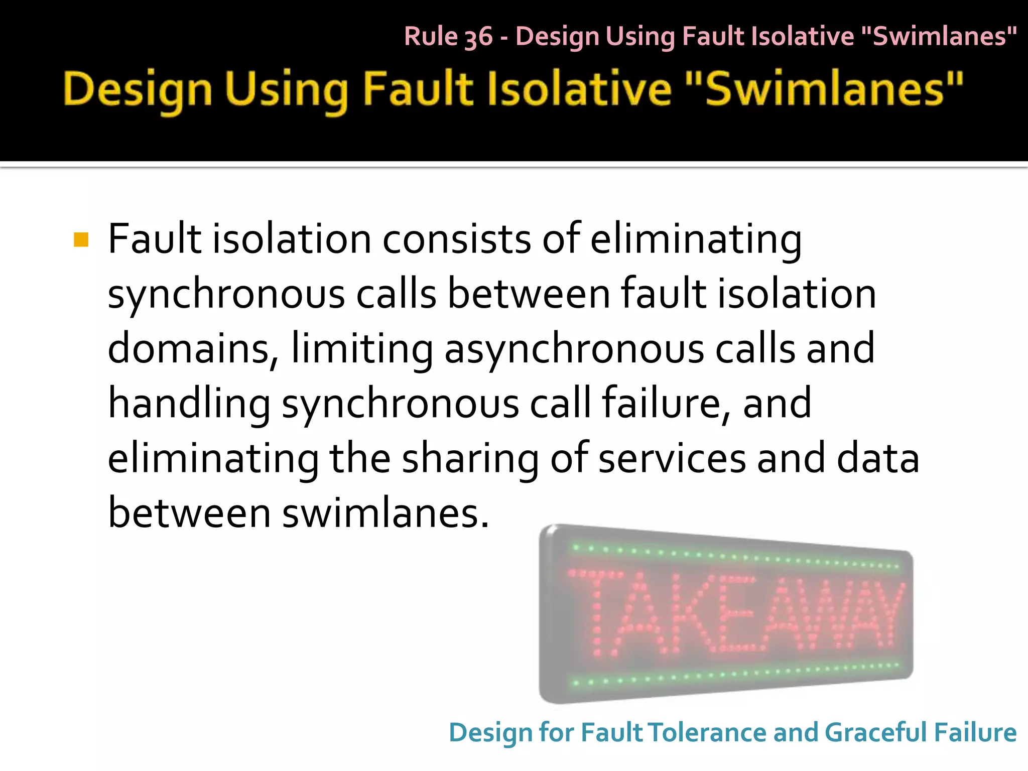 Rule 36 - Design Using Fault Isolative "Swimlanes"




   Fault isolation consists of eliminating
    synchronous calls between fault isolation
    domains, limiting asynchronous calls and
    handling synchronous call failure, and
    eliminating the sharing of services and data
    between swimlanes.



                       Design for Fault Tolerance and Graceful Failure
 