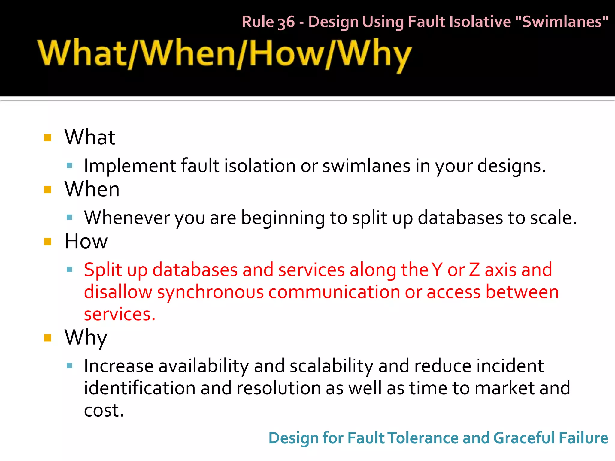 Rule 36 - Design Using Fault Isolative "Swimlanes"




   What
     Implement fault isolation or swimlanes in your designs.
   When
     Whenever you are beginning to split up databases to scale.
   How
     Split up databases and services along the Y or Z axis and
      disallow synchronous communication or access between
      services.
   Why
     Increase availability and scalability and reduce incident
      identification and resolution as well as time to market and
      cost.
                            Design for Fault Tolerance and Graceful Failure
 