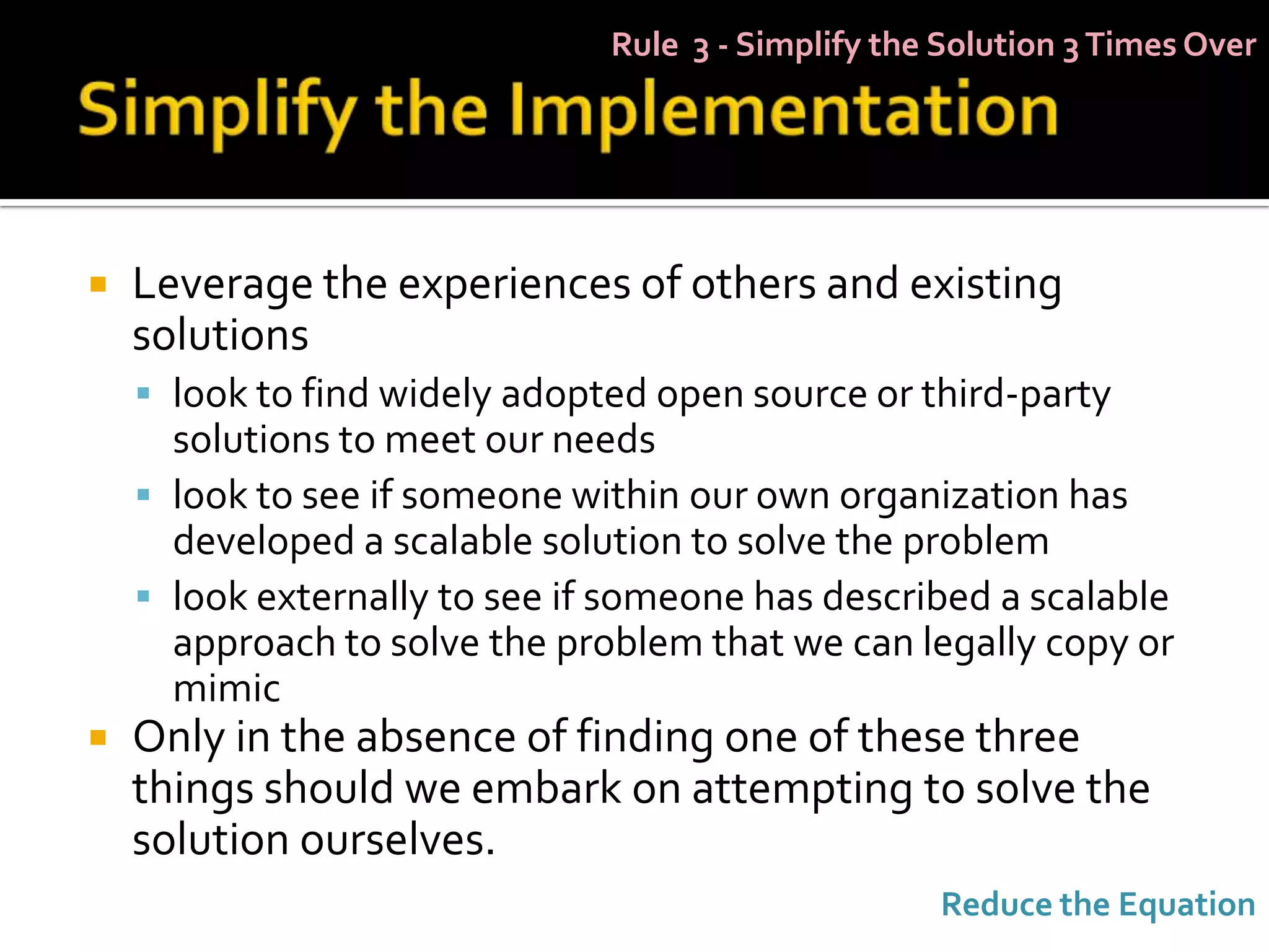 Rule 3 - Simplify the Solution 3 Times Over




   Leverage the experiences of others and existing
    solutions
     look to find widely adopted open source or third-party
      solutions to meet our needs
     look to see if someone within our own organization has
      developed a scalable solution to solve the problem
     look externally to see if someone has described a scalable
      approach to solve the problem that we can legally copy or
      mimic
   Only in the absence of finding one of these three
    things should we embark on attempting to solve the
    solution ourselves.
                                                    Reduce the Equation
 