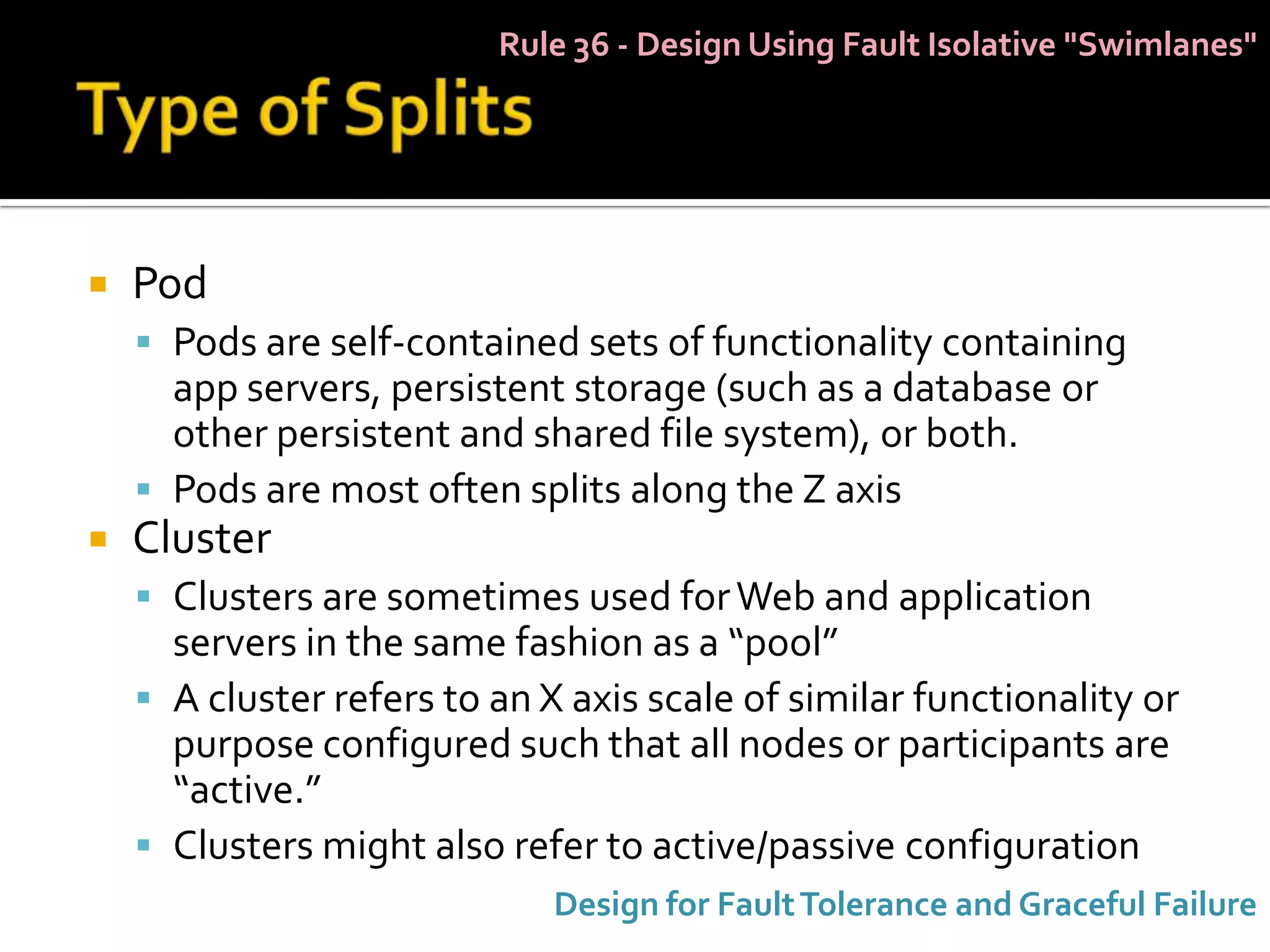 Rule 36 - Design Using Fault Isolative "Swimlanes"




   Pod
     Pods are self-contained sets of functionality containing
      app servers, persistent storage (such as a database or
      other persistent and shared file system), or both.
     Pods are most often splits along the Z axis
   Cluster
     Clusters are sometimes used for Web and application
      servers in the same fashion as a “pool”
     A cluster refers to an X axis scale of similar functionality or
      purpose configured such that all nodes or participants are
      “active.”
     Clusters might also refer to active/passive configuration
                              Design for Fault Tolerance and Graceful Failure
 