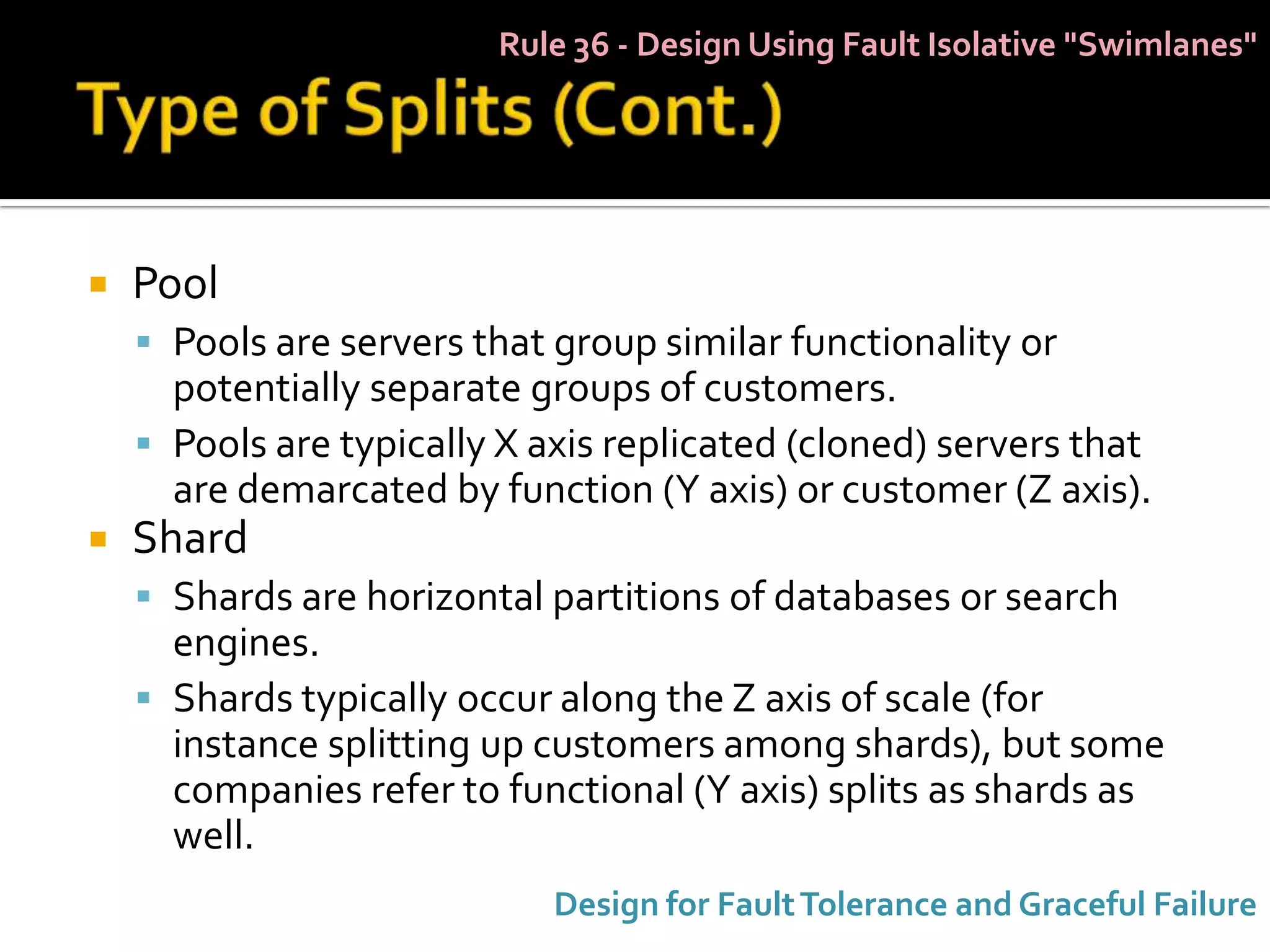Rule 36 - Design Using Fault Isolative "Swimlanes"




   Pool
     Pools are servers that group similar functionality or
      potentially separate groups of customers.
     Pools are typically X axis replicated (cloned) servers that
      are demarcated by function (Y axis) or customer (Z axis).
   Shard
     Shards are horizontal partitions of databases or search
      engines.
     Shards typically occur along the Z axis of scale (for
      instance splitting up customers among shards), but some
      companies refer to functional (Y axis) splits as shards as
      well.
                             Design for Fault Tolerance and Graceful Failure
 