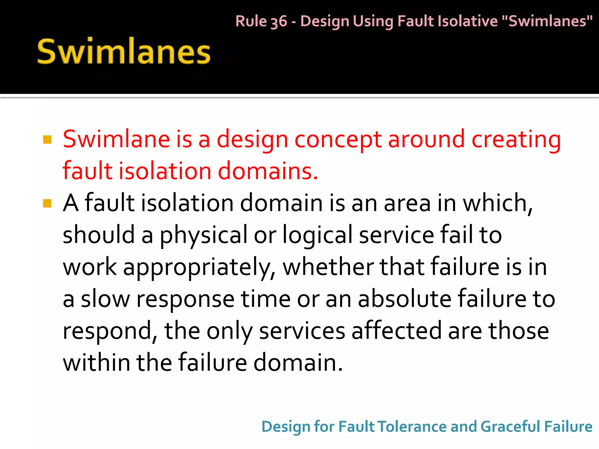 Rule 36 - Design Using Fault Isolative "Swimlanes"




   Swimlane is a design concept around creating
    fault isolation domains.
   A fault isolation domain is an area in which,
    should a physical or logical service fail to
    work appropriately, whether that failure is in
    a slow response time or an absolute failure to
    respond, the only services affected are those
    within the failure domain.

                      Design for Fault Tolerance and Graceful Failure
 
