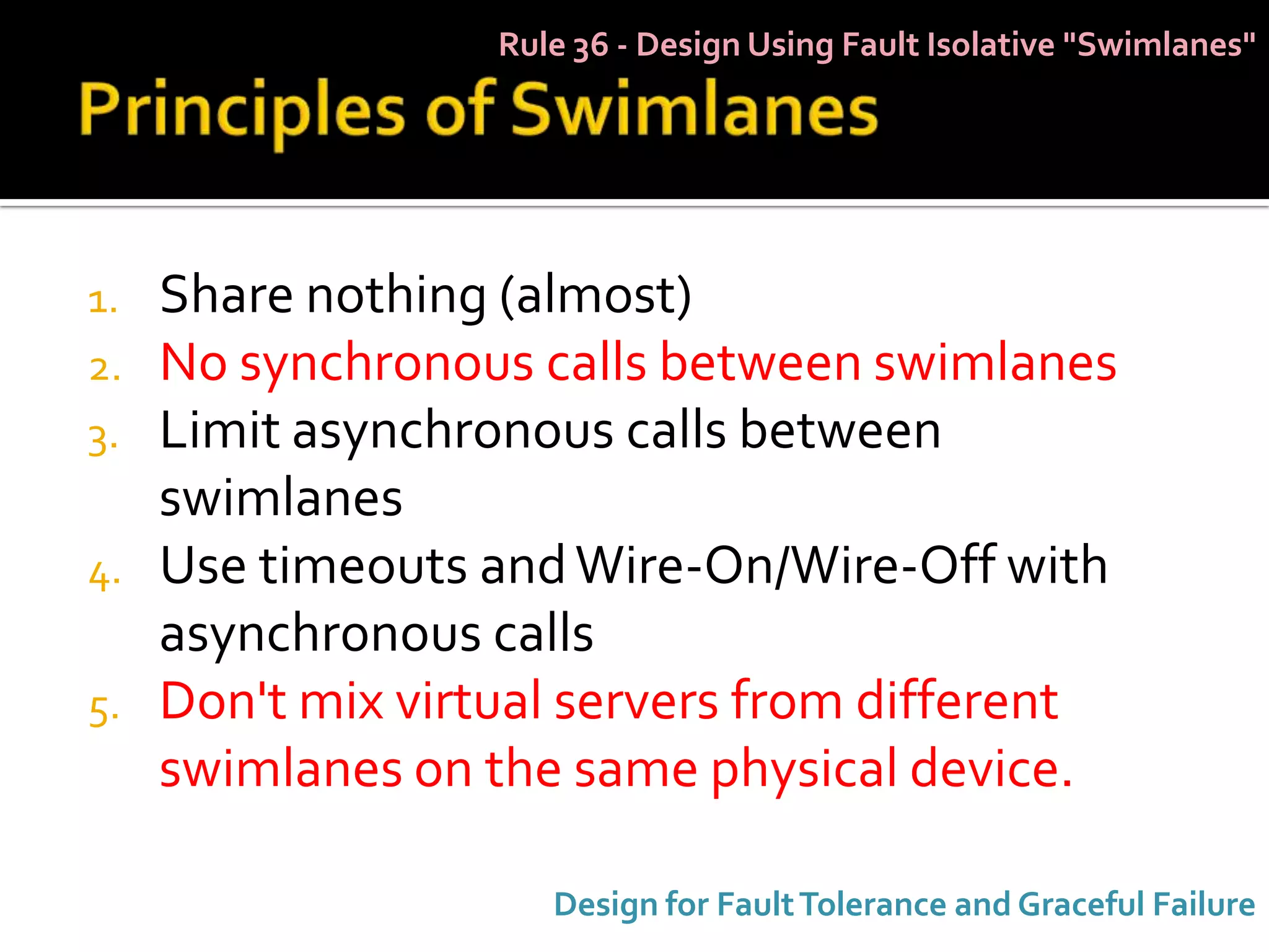 Rule 36 - Design Using Fault Isolative "Swimlanes"




1.   Share nothing (almost)
2.   No synchronous calls between swimlanes
3.   Limit asynchronous calls between
     swimlanes
4.   Use timeouts and Wire-On/Wire-Off with
     asynchronous calls
5.   Don't mix virtual servers from different
     swimlanes on the same physical device.

                      Design for Fault Tolerance and Graceful Failure
 