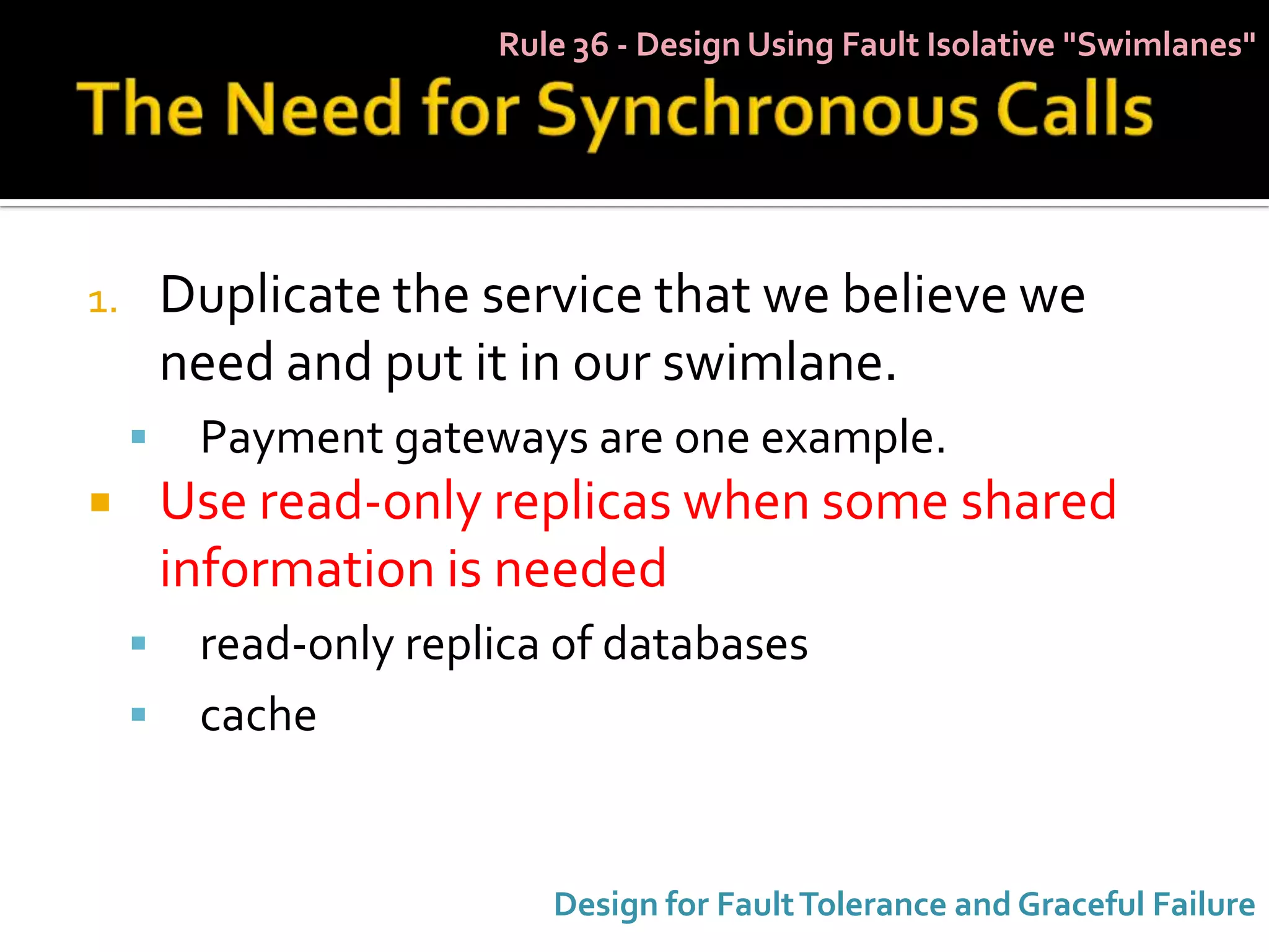 Rule 36 - Design Using Fault Isolative "Swimlanes"




1.       Duplicate the service that we believe we
         need and put it in our swimlane.
         Payment gateways are one example.
        Use read-only replicas when some shared
         information is needed
         read-only replica of databases
         cache


                           Design for Fault Tolerance and Graceful Failure
 