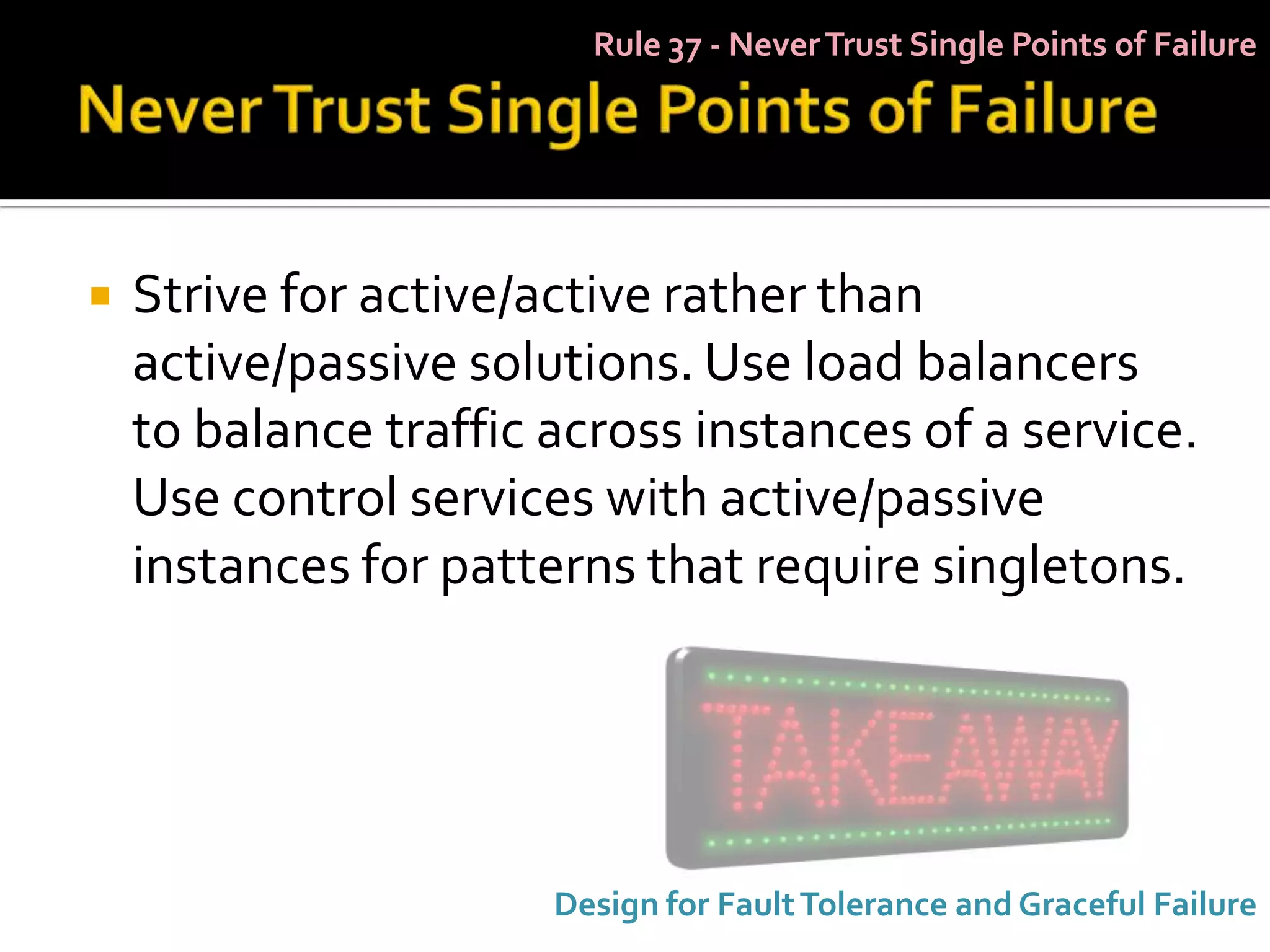 Rule 37 - Never Trust Single Points of Failure




   Strive for active/active rather than
    active/passive solutions. Use load balancers
    to balance traffic across instances of a service.
    Use control services with active/passive
    instances for patterns that require singletons.




                       Design for Fault Tolerance and Graceful Failure
 
