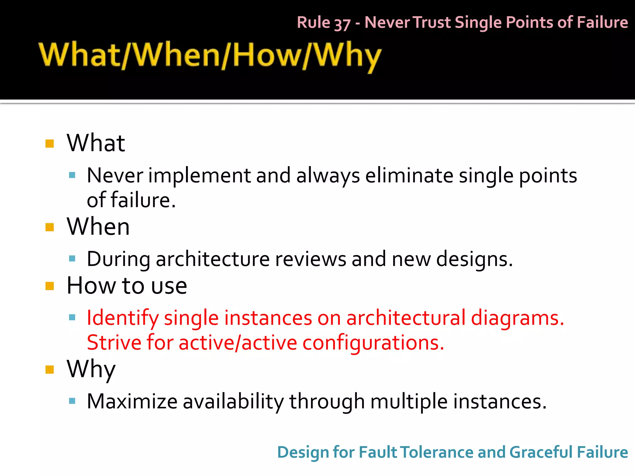Rule 37 - Never Trust Single Points of Failure




   What
     Never implement and always eliminate single points
      of failure.
   When
     During architecture reviews and new designs.
   How to use
     Identify single instances on architectural diagrams.
      Strive for active/active configurations.
   Why
     Maximize availability through multiple instances.

                           Design for Fault Tolerance and Graceful Failure
 