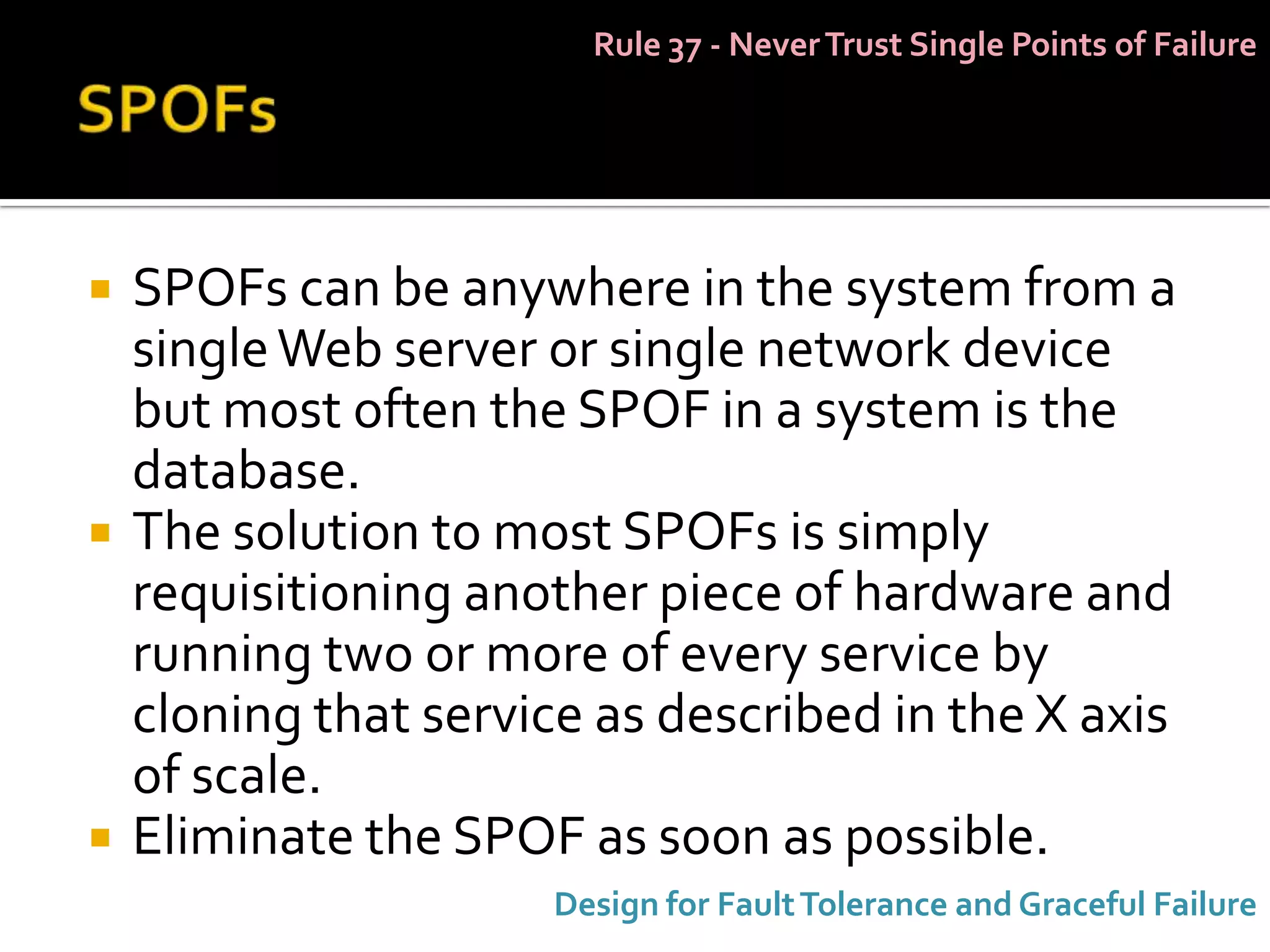 Rule 37 - Never Trust Single Points of Failure




   SPOFs can be anywhere in the system from a
    single Web server or single network device
    but most often the SPOF in a system is the
    database.
   The solution to most SPOFs is simply
    requisitioning another piece of hardware and
    running two or more of every service by
    cloning that service as described in the X axis
    of scale.
   Eliminate the SPOF as soon as possible.
                      Design for Fault Tolerance and Graceful Failure
 