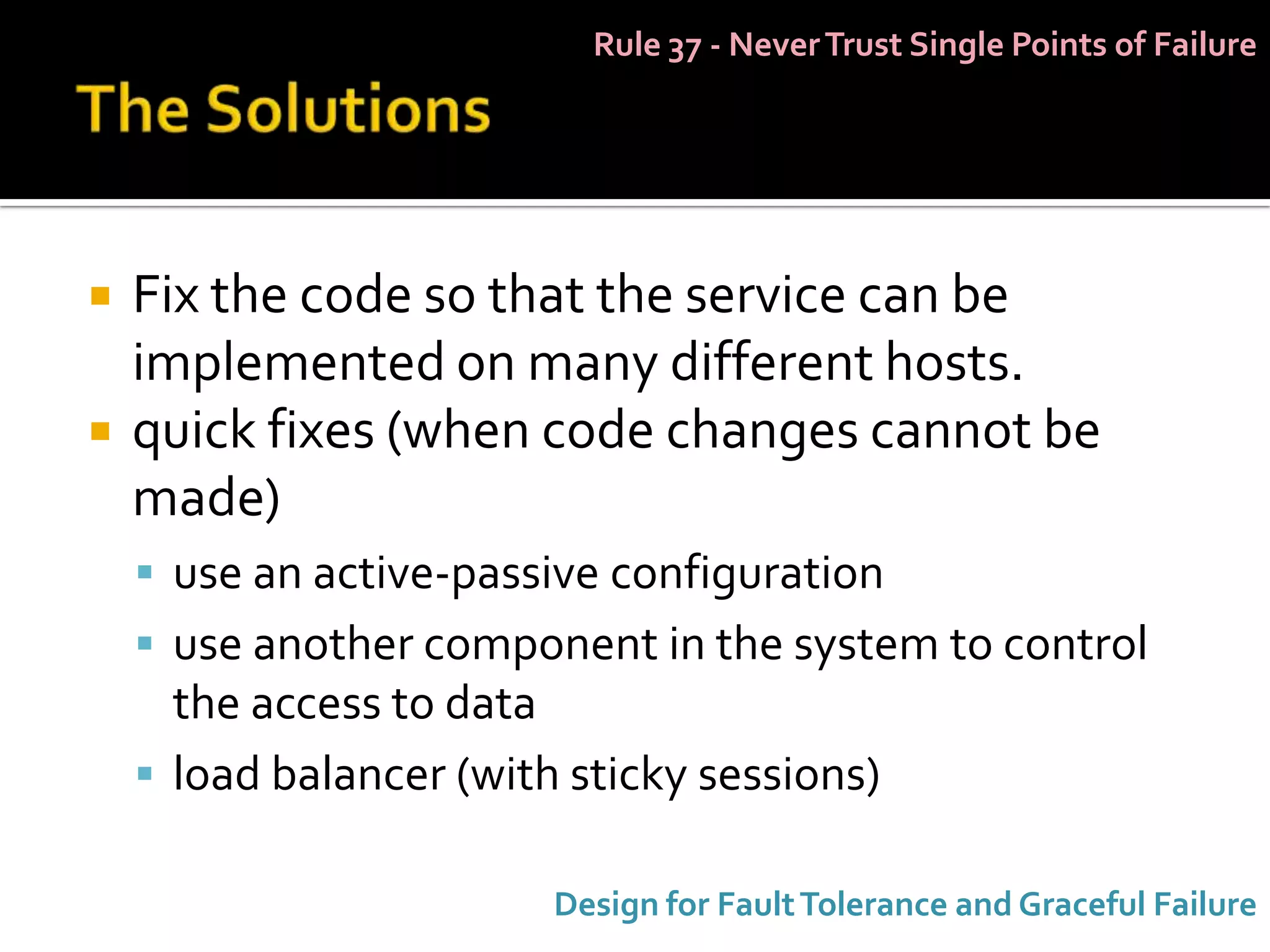 Rule 37 - Never Trust Single Points of Failure




   Fix the code so that the service can be
    implemented on many different hosts.
   quick fixes (when code changes cannot be
    made)
     use an active-passive configuration
     use another component in the system to control
      the access to data
     load balancer (with sticky sessions)

                         Design for Fault Tolerance and Graceful Failure
 