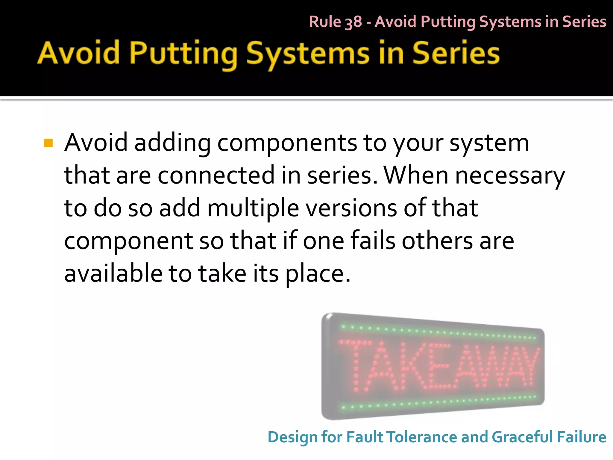Rule 38 - Avoid Putting Systems in Series




   Avoid adding components to your system
    that are connected in series. When necessary
    to do so add multiple versions of that
    component so that if one fails others are
    available to take its place.




                     Design for Fault Tolerance and Graceful Failure
 