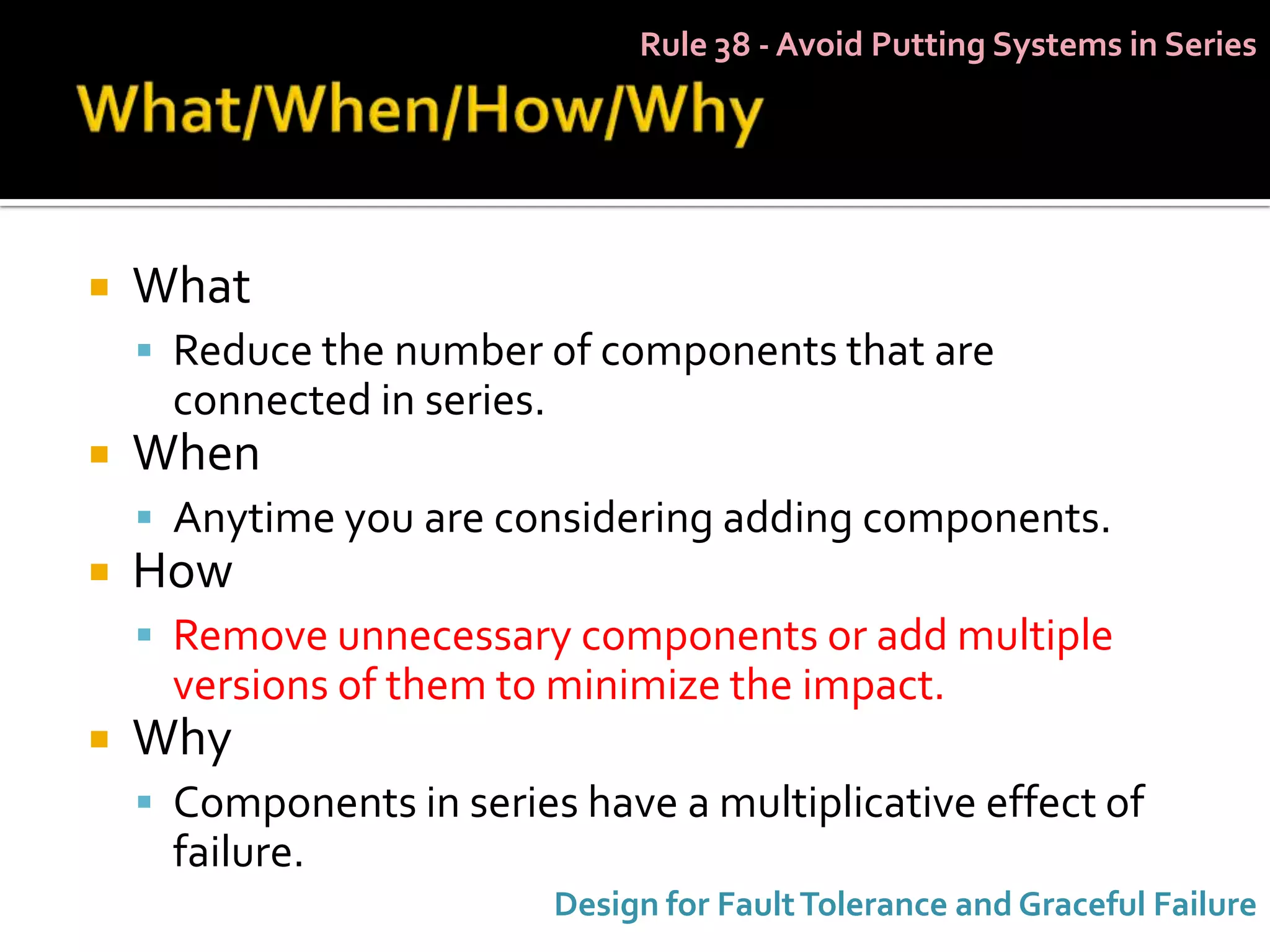 Rule 38 - Avoid Putting Systems in Series




   What
     Reduce the number of components that are
      connected in series.
   When
     Anytime you are considering adding components.
   How
     Remove unnecessary components or add multiple
      versions of them to minimize the impact.
   Why
     Components in series have a multiplicative effect of
      failure.
                             Design for Fault Tolerance and Graceful Failure
 