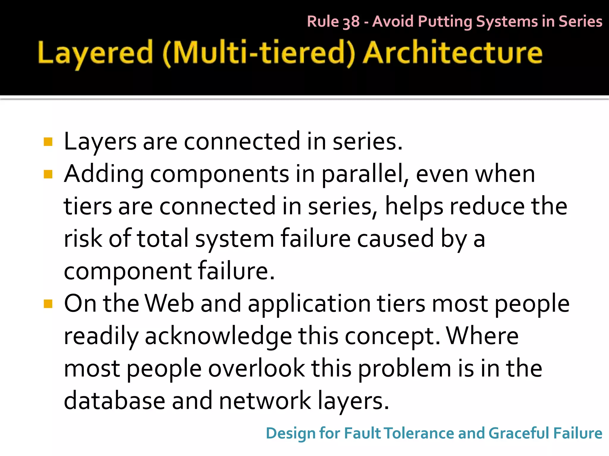 Rule 38 - Avoid Putting Systems in Series




   Layers are connected in series.
   Adding components in parallel, even when
    tiers are connected in series, helps reduce the
    risk of total system failure caused by a
    component failure.
   On the Web and application tiers most people
    readily acknowledge this concept. Where
    most people overlook this problem is in the
    database and network layers.
                      Design for Fault Tolerance and Graceful Failure
 