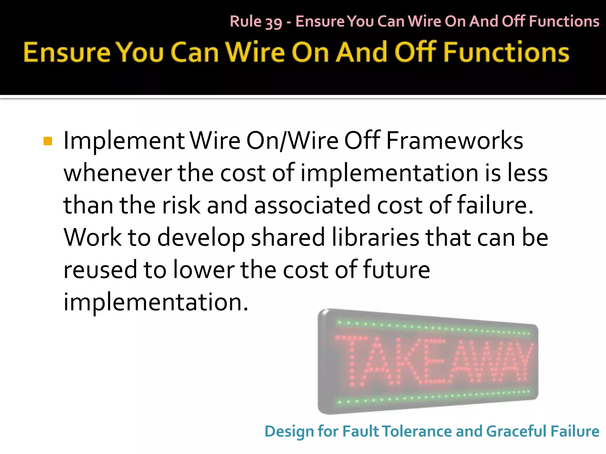 Rule 39 - Ensure You Can Wire On And Off Functions




   Implement Wire On/Wire Off Frameworks
    whenever the cost of implementation is less
    than the risk and associated cost of failure.
    Work to develop shared libraries that can be
    reused to lower the cost of future
    implementation.



                       Design for Fault Tolerance and Graceful Failure
 