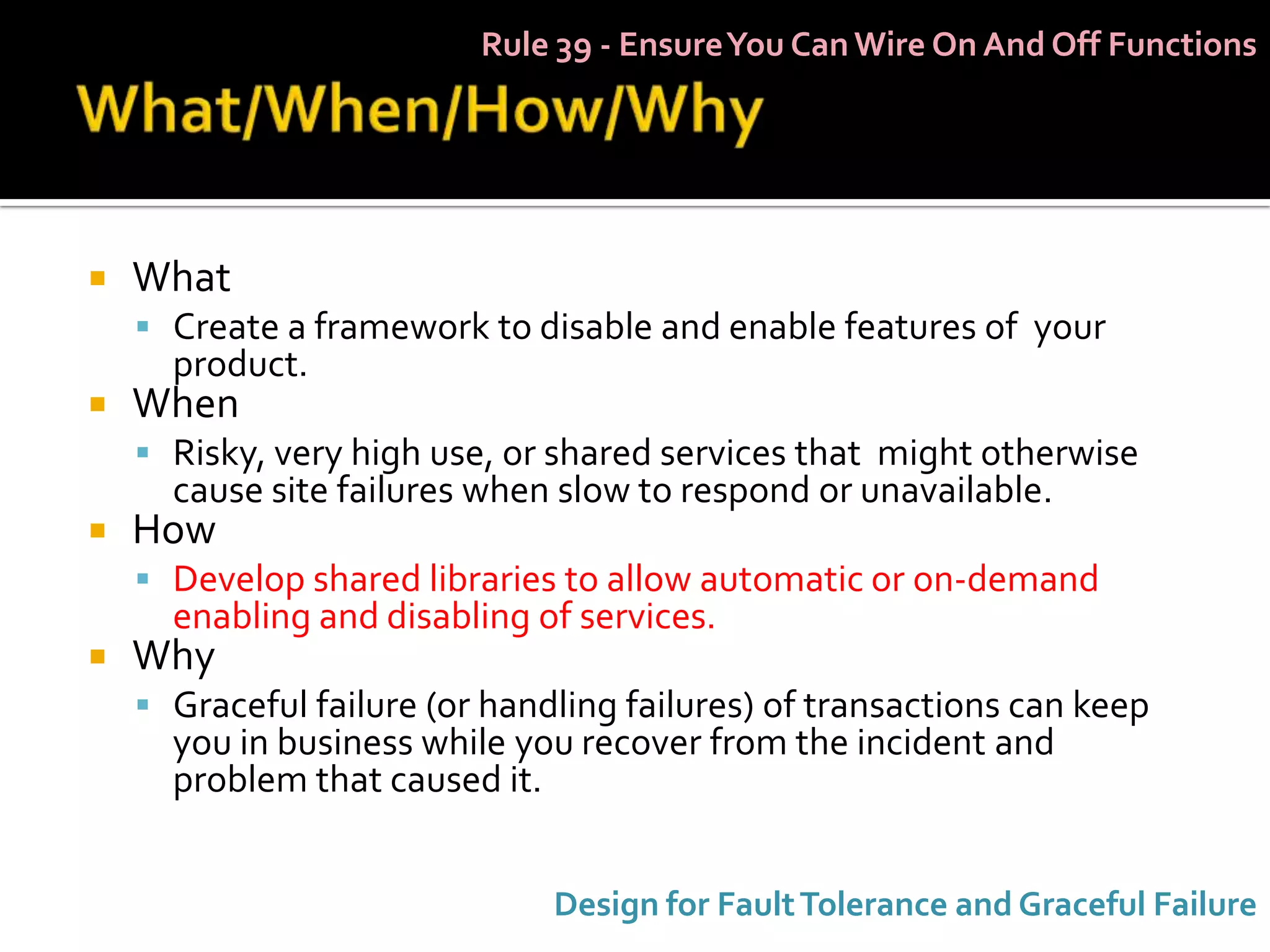 Rule 39 - Ensure You Can Wire On And Off Functions




   What
     Create a framework to disable and enable features of your
      product.
   When
     Risky, very high use, or shared services that might otherwise
      cause site failures when slow to respond or unavailable.
   How
     Develop shared libraries to allow automatic or on-demand
      enabling and disabling of services.
   Why
     Graceful failure (or handling failures) of transactions can keep
      you in business while you recover from the incident and
      problem that caused it.


                               Design for Fault Tolerance and Graceful Failure
 