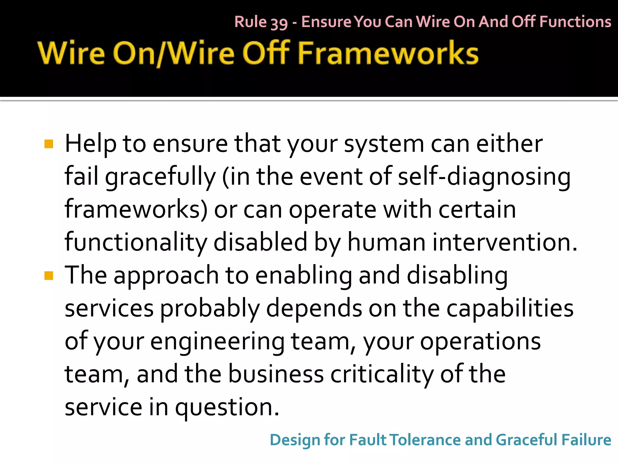 Rule 39 - Ensure You Can Wire On And Off Functions




   Help to ensure that your system can either
    fail gracefully (in the event of self-diagnosing
    frameworks) or can operate with certain
    functionality disabled by human intervention.
   The approach to enabling and disabling
    services probably depends on the capabilities
    of your engineering team, your operations
    team, and the business criticality of the
    service in question.
                       Design for Fault Tolerance and Graceful Failure
 