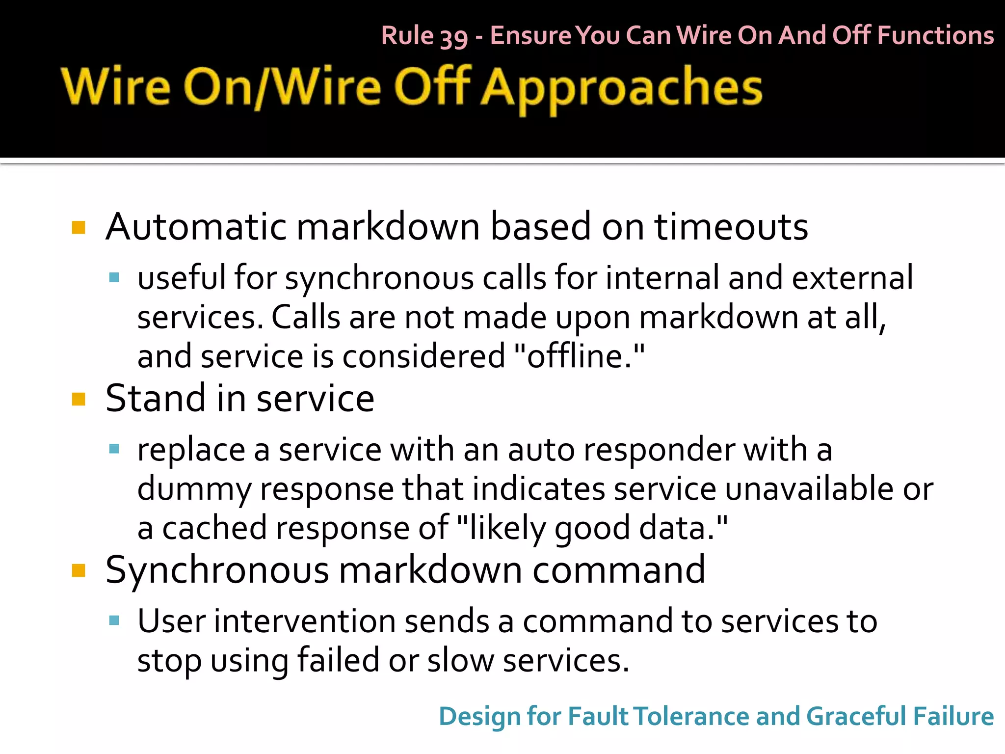 Rule 39 - Ensure You Can Wire On And Off Functions




   Automatic markdown based on timeouts
     useful for synchronous calls for internal and external
      services. Calls are not made upon markdown at all,
      and service is considered "offline."
   Stand in service
     replace a service with an auto responder with a
      dummy response that indicates service unavailable or
      a cached response of "likely good data."
   Synchronous markdown command
     User intervention sends a command to services to
      stop using failed or slow services.
                           Design for Fault Tolerance and Graceful Failure
 