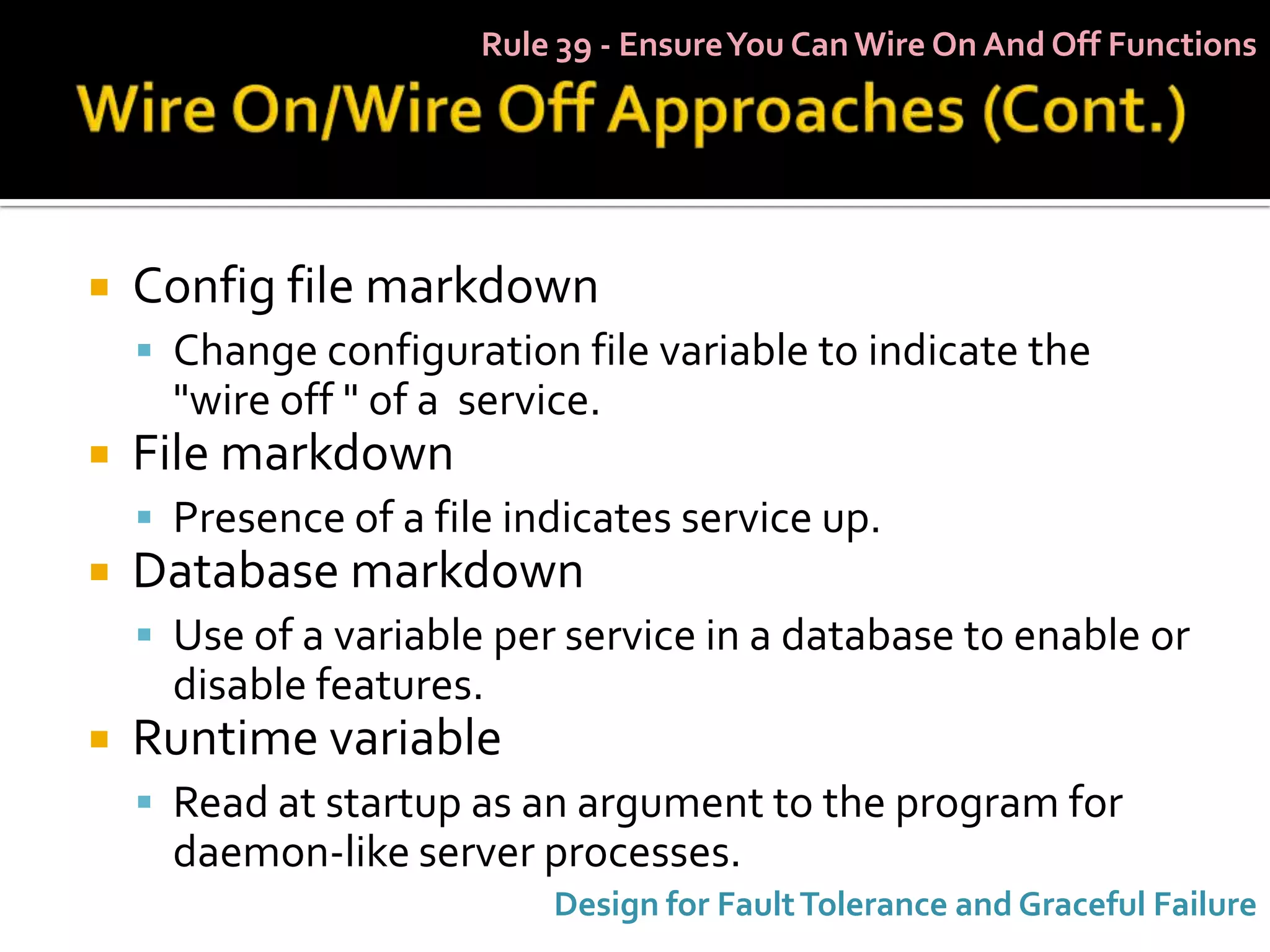 Rule 39 - Ensure You Can Wire On And Off Functions




   Config file markdown
     Change configuration file variable to indicate the
      "wire off " of a service.
   File markdown
     Presence of a file indicates service up.
   Database markdown
     Use of a variable per service in a database to enable or
      disable features.
   Runtime variable
     Read at startup as an argument to the program for
      daemon-like server processes.
                            Design for Fault Tolerance and Graceful Failure
 