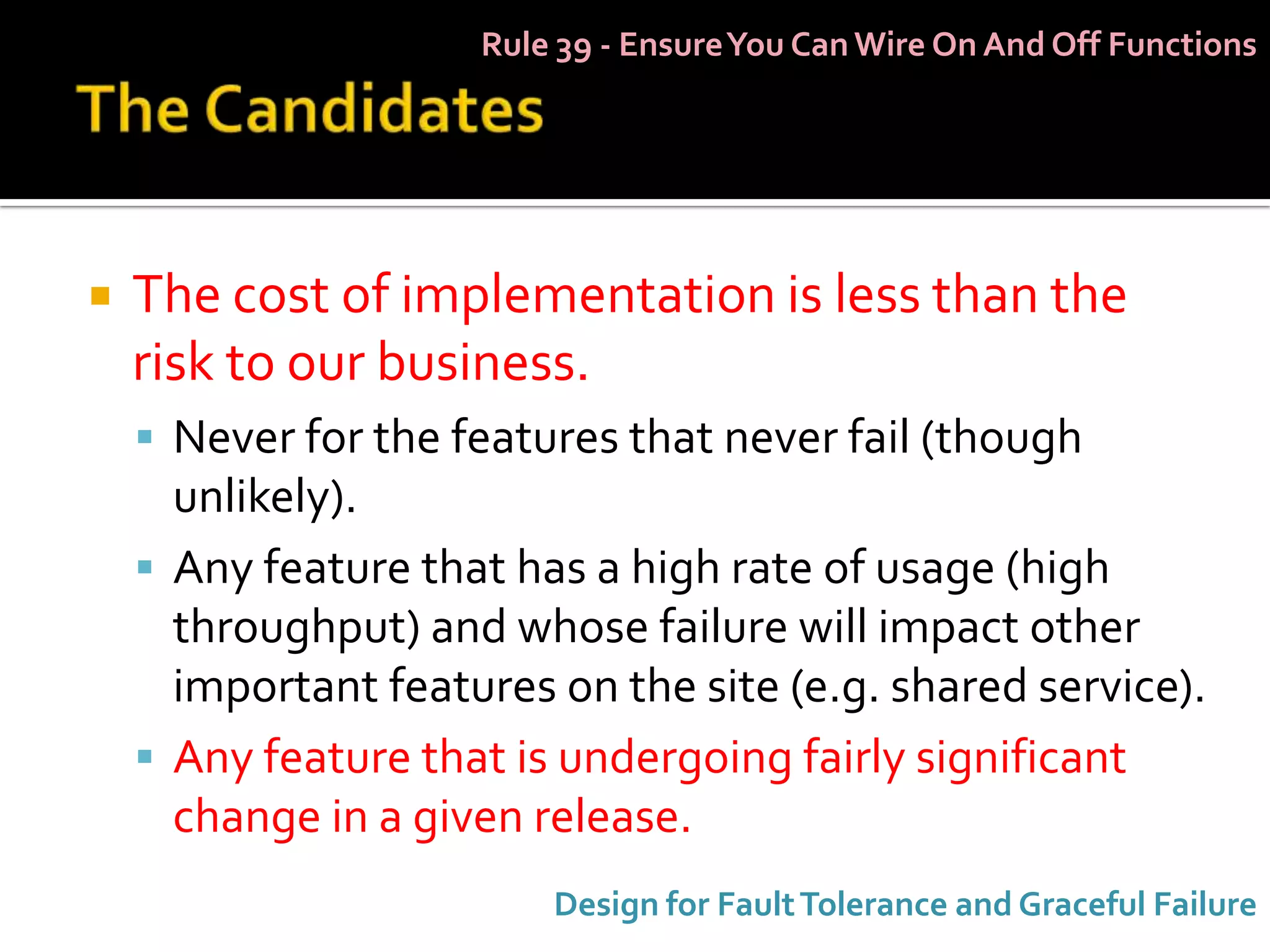 Rule 39 - Ensure You Can Wire On And Off Functions




   The cost of implementation is less than the
    risk to our business.
     Never for the features that never fail (though
      unlikely).
     Any feature that has a high rate of usage (high
      throughput) and whose failure will impact other
      important features on the site (e.g. shared service).
     Any feature that is undergoing fairly significant
      change in a given release.
                         Design for Fault Tolerance and Graceful Failure
 