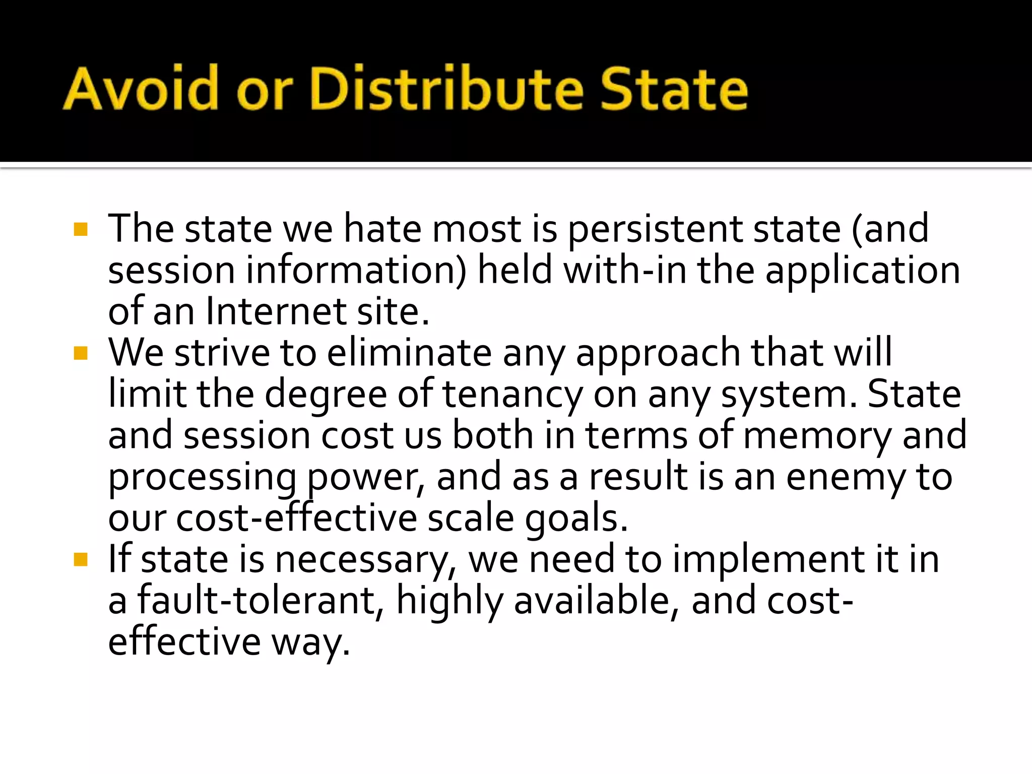    The state we hate most is persistent state (and
    session information) held with-in the application
    of an Internet site.
   We strive to eliminate any approach that will
    limit the degree of tenancy on any system. State
    and session cost us both in terms of memory and
    processing power, and as a result is an enemy to
    our cost-effective scale goals.
   If state is necessary, we need to implement it in
    a fault-tolerant, highly available, and cost-
    effective way.
 
