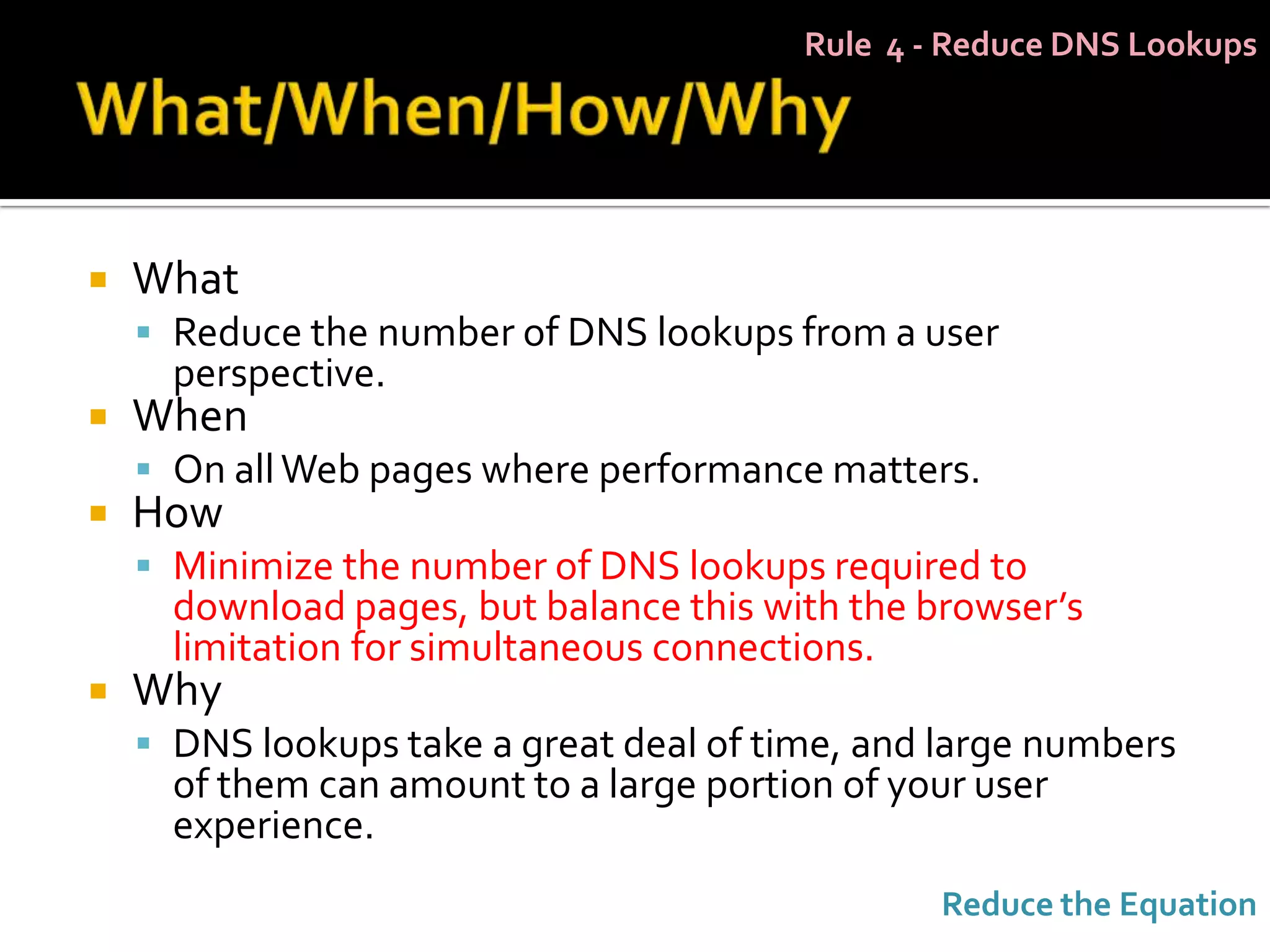 Rule 4 - Reduce DNS Lookups




   What
     Reduce the number of DNS lookups from a user
      perspective.
   When
     On all Web pages where performance matters.
   How
     Minimize the number of DNS lookups required to
      download pages, but balance this with the browser’s
      limitation for simultaneous connections.
   Why
     DNS lookups take a great deal of time, and large numbers
      of them can amount to a large portion of your user
      experience.
                                                  Reduce the Equation
 