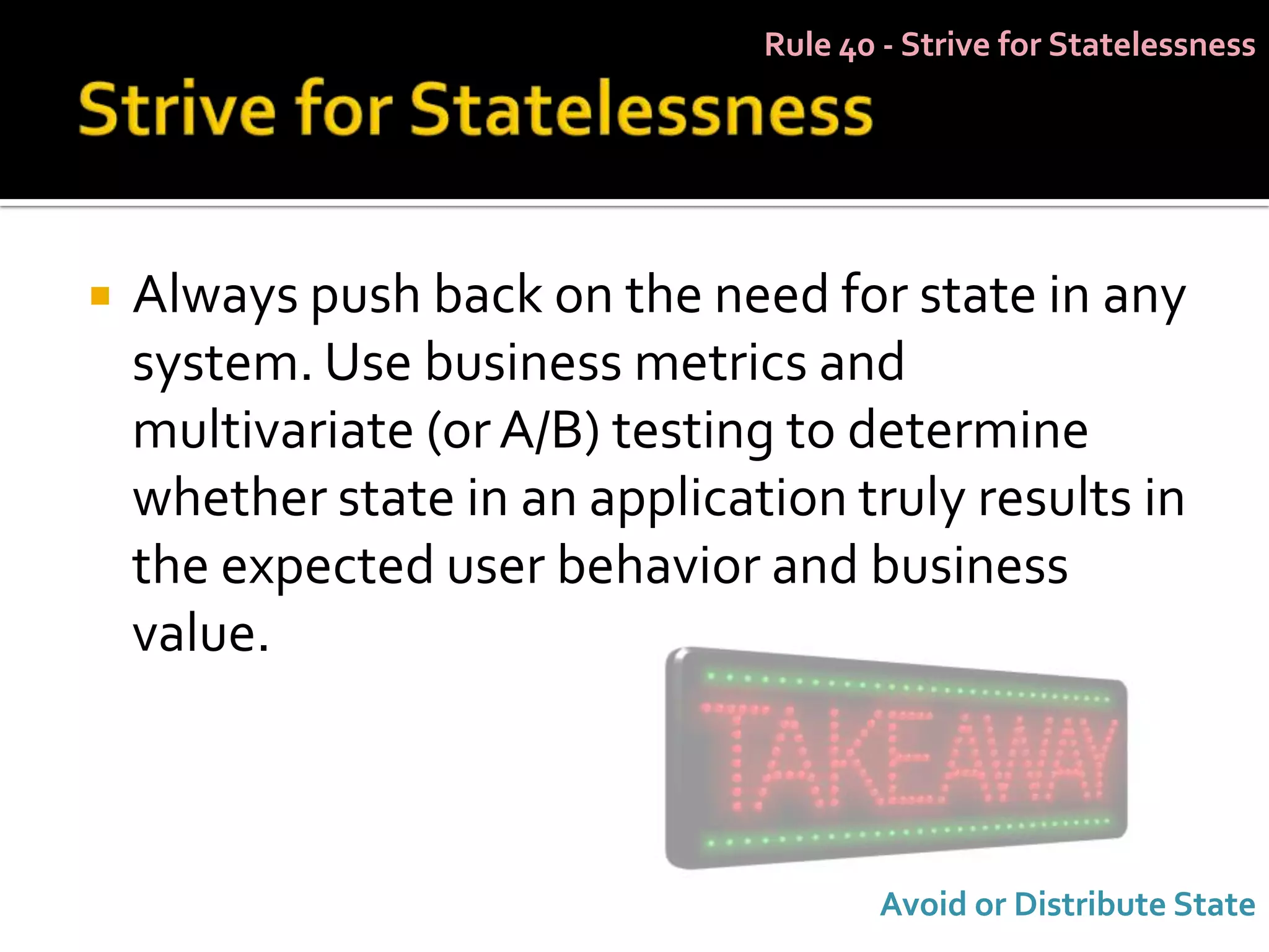 Rule 40 - Strive for Statelessness




   Always push back on the need for state in any
    system. Use business metrics and
    multivariate (or A/B) testing to determine
    whether state in an application truly results in
    the expected user behavior and business
    value.



                                       Avoid or Distribute State
 