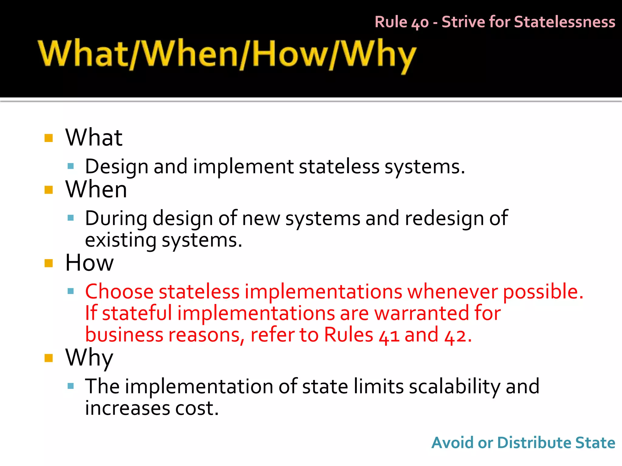 Rule 40 - Strive for Statelessness




   What
     Design and implement stateless systems.
   When
     During design of new systems and redesign of
      existing systems.
   How
     Choose stateless implementations whenever possible.
      If stateful implementations are warranted for
      business reasons, refer to Rules 41 and 42.
   Why
     The implementation of state limits scalability and
      increases cost.
                                            Avoid or Distribute State
 