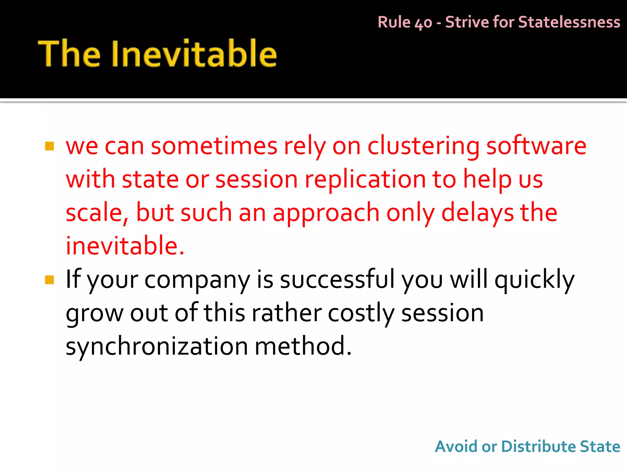 Rule 40 - Strive for Statelessness




   we can sometimes rely on clustering software
    with state or session replication to help us
    scale, but such an approach only delays the
    inevitable.
   If your company is successful you will quickly
    grow out of this rather costly session
    synchronization method.


                                      Avoid or Distribute State
 