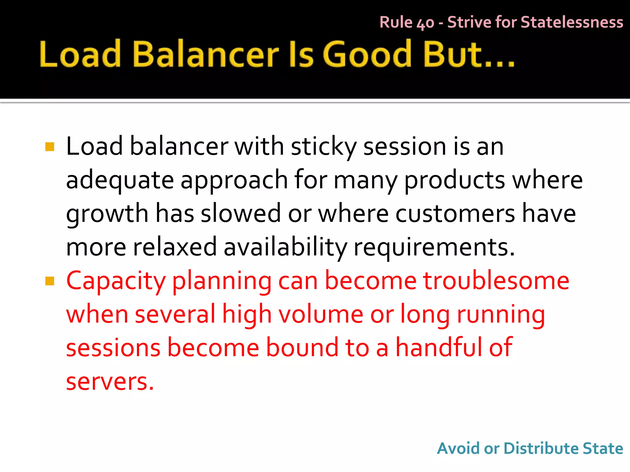 Rule 40 - Strive for Statelessness




   Load balancer with sticky session is an
    adequate approach for many products where
    growth has slowed or where customers have
    more relaxed availability requirements.
   Capacity planning can become troublesome
    when several high volume or long running
    sessions become bound to a handful of
    servers.

                                   Avoid or Distribute State
 