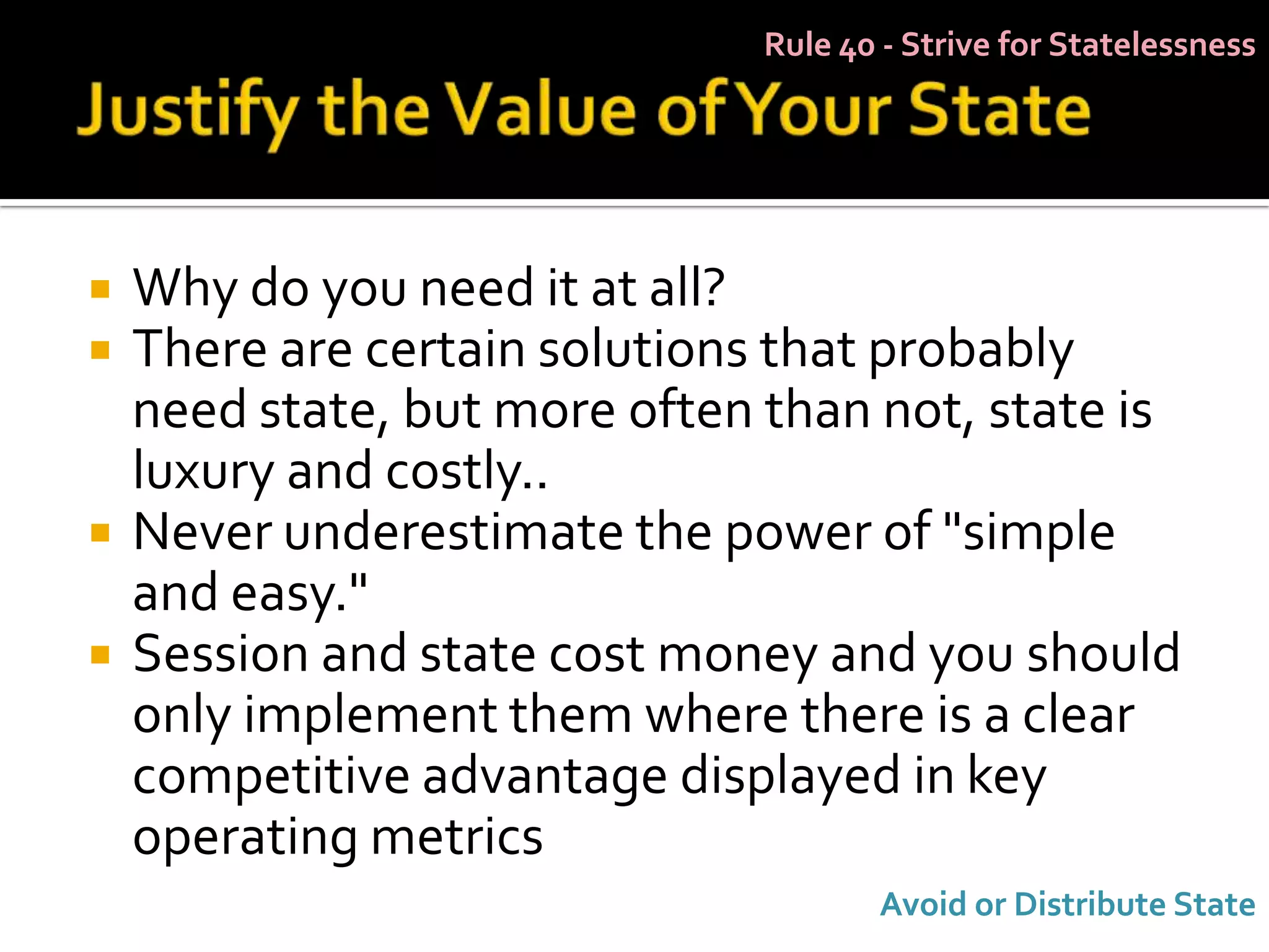 Rule 40 - Strive for Statelessness




   Why do you need it at all?
   There are certain solutions that probably
    need state, but more often than not, state is
    luxury and costly..
   Never underestimate the power of "simple
    and easy."
   Session and state cost money and you should
    only implement them where there is a clear
    competitive advantage displayed in key
    operating metrics
                                      Avoid or Distribute State
 