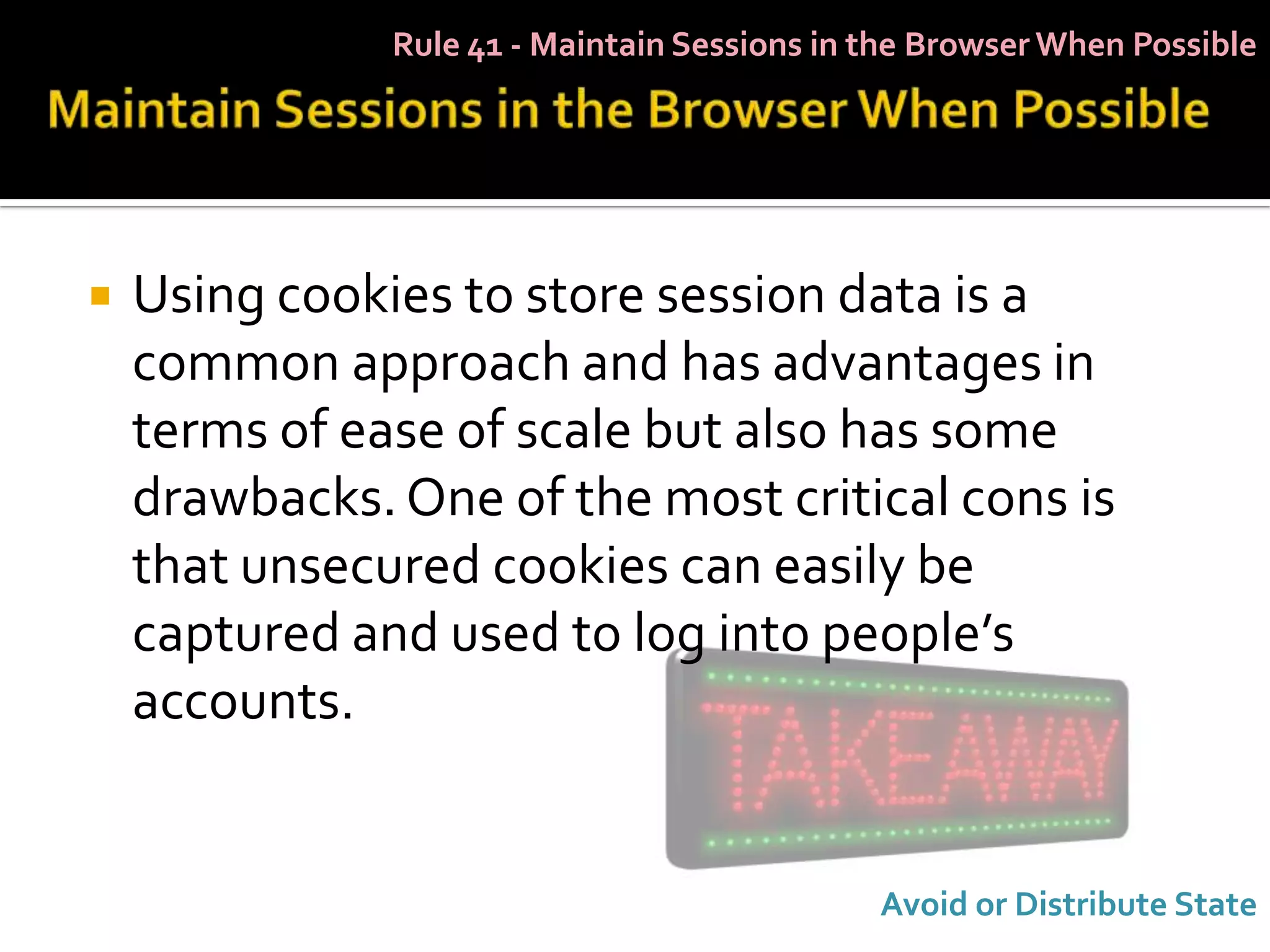 Rule 41 - Maintain Sessions in the Browser When Possible




   Using cookies to store session data is a
    common approach and has advantages in
    terms of ease of scale but also has some
    drawbacks. One of the most critical cons is
    that unsecured cookies can easily be
    captured and used to log into people’s
    accounts.


                                              Avoid or Distribute State
 