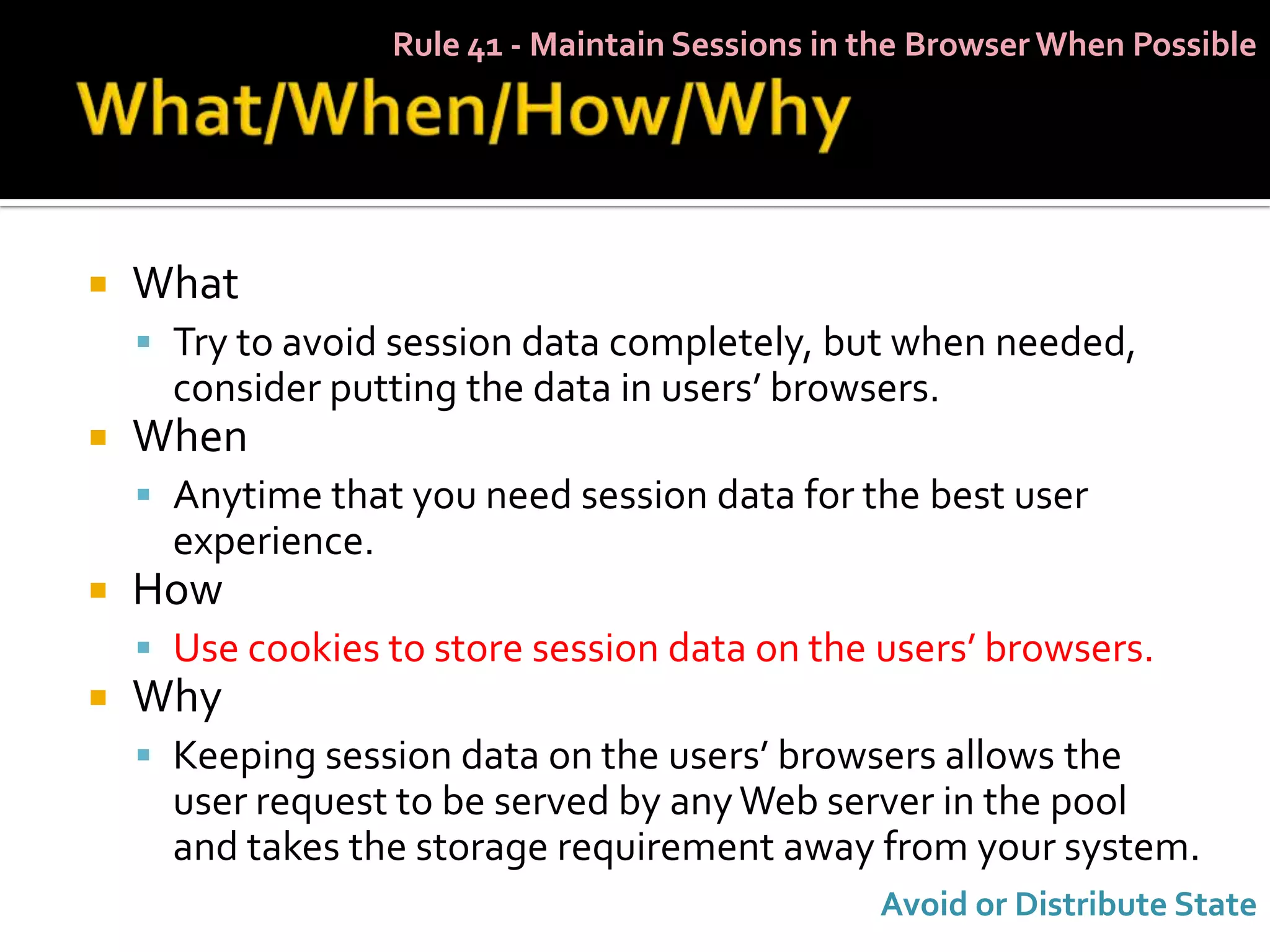 Rule 41 - Maintain Sessions in the Browser When Possible




   What
     Try to avoid session data completely, but when needed,
      consider putting the data in users’ browsers.
   When
     Anytime that you need session data for the best user
      experience.
   How
     Use cookies to store session data on the users’ browsers.
   Why
     Keeping session data on the users’ browsers allows the
      user request to be served by any Web server in the pool
      and takes the storage requirement away from your system.
                                                   Avoid or Distribute State
 