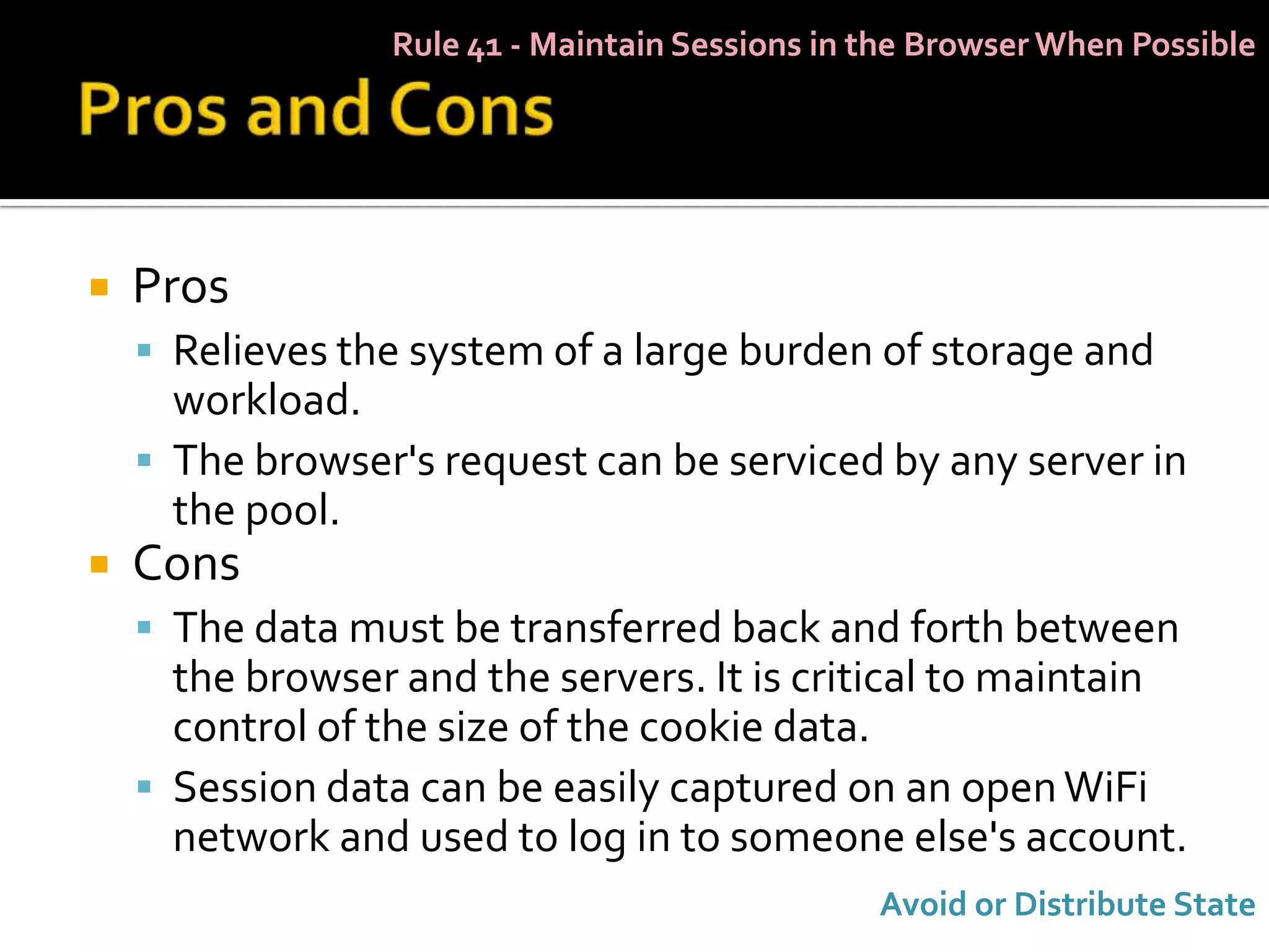 Rule 41 - Maintain Sessions in the Browser When Possible




   Pros
     Relieves the system of a large burden of storage and
      workload.
     The browser's request can be serviced by any server in
      the pool.
   Cons
     The data must be transferred back and forth between
      the browser and the servers. It is critical to maintain
      control of the size of the cookie data.
     Session data can be easily captured on an open WiFi
      network and used to log in to someone else's account.
                                                Avoid or Distribute State
 
